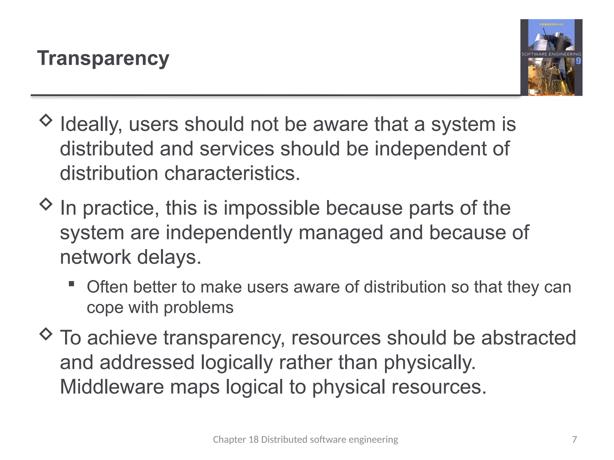 Chapter 18 Distributed software engineering 7
Transparency
 Ideally, users should not be aware that a system is
distributed and services should be independent of
distribution characteristics.
 In practice, this is impossible because parts of the
system are independently managed and because of
network delays.
 Often better to make users aware of distribution so that they can
cope with problems
 To achieve transparency, resources should be abstracted
and addressed logically rather than physically.
Middleware maps logical to physical resources.
 