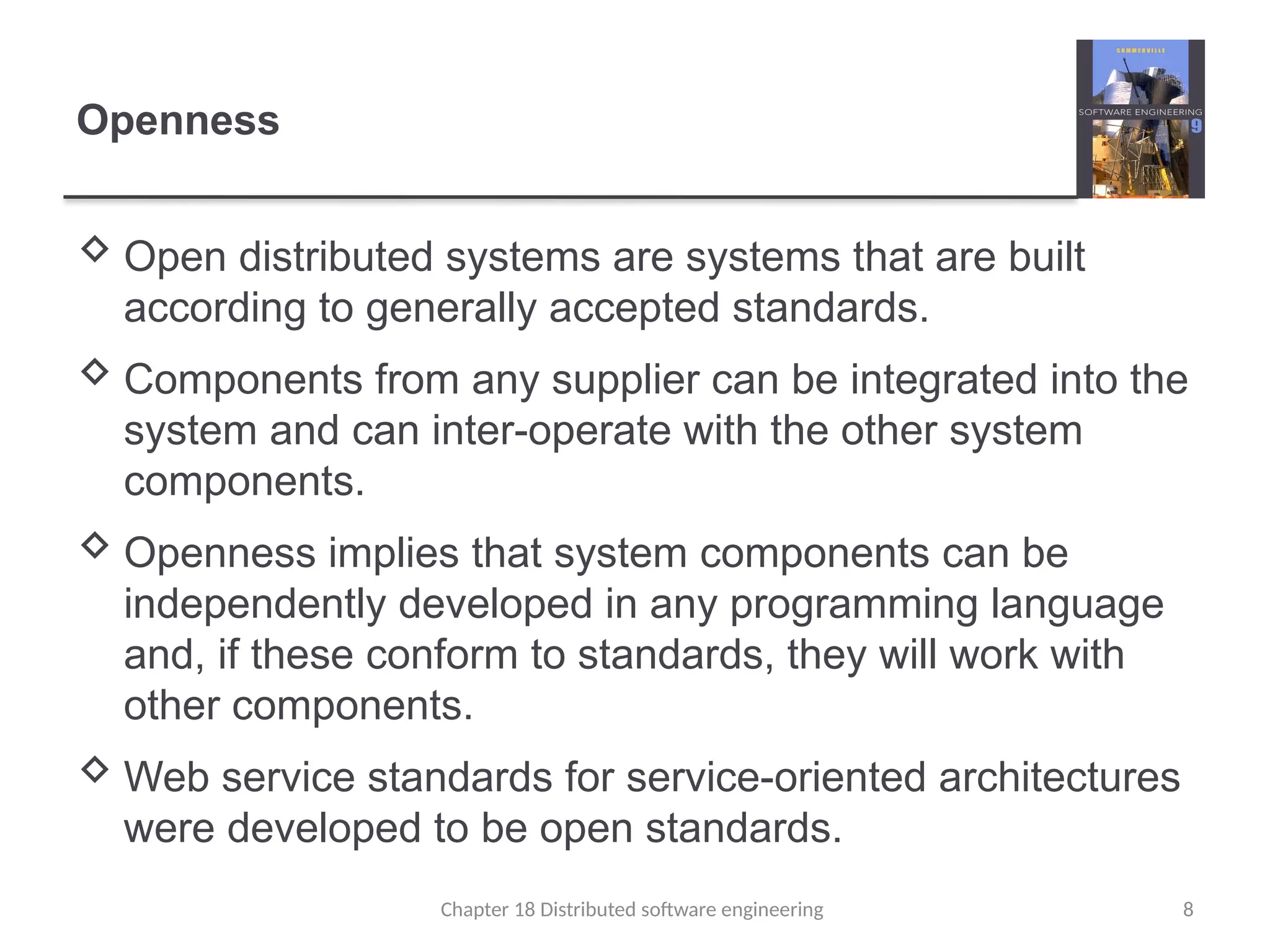 Chapter 18 Distributed software engineering 8
Openness
 Open distributed systems are systems that are built
according to generally accepted standards.
 Components from any supplier can be integrated into the
system and can inter-operate with the other system
components.
 Openness implies that system components can be
independently developed in any programming language
and, if these conform to standards, they will work with
other components.
 Web service standards for service-oriented architectures
were developed to be open standards.
 