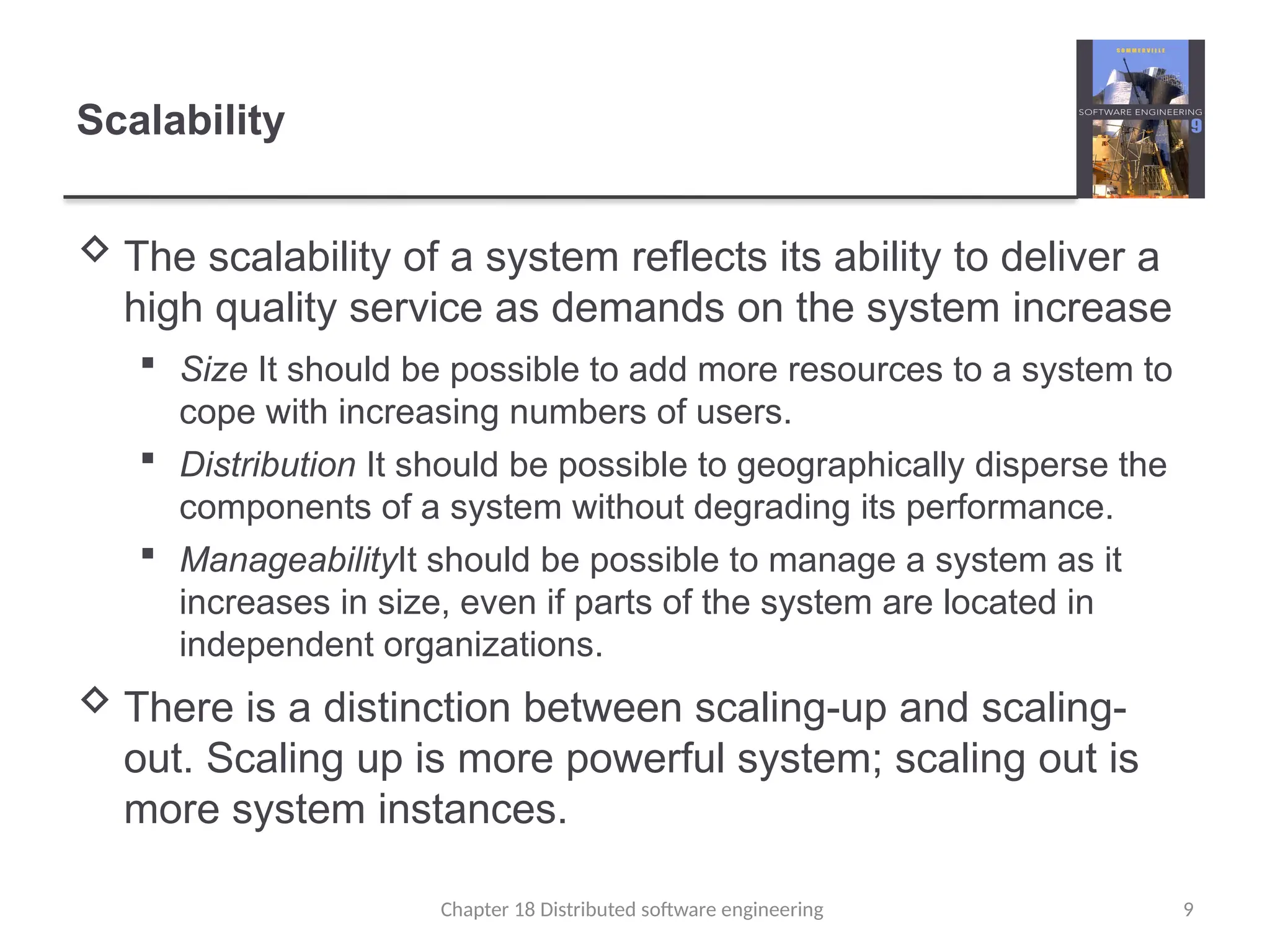 Chapter 18 Distributed software engineering 9
Scalability
 The scalability of a system reflects its ability to deliver a
high quality service as demands on the system increase
 Size It should be possible to add more resources to a system to
cope with increasing numbers of users.
 Distribution It should be possible to geographically disperse the
components of a system without degrading its performance.
 ManageabilityIt should be possible to manage a system as it
increases in size, even if parts of the system are located in
independent organizations.
 There is a distinction between scaling-up and scaling-
out. Scaling up is more powerful system; scaling out is
more system instances.
 