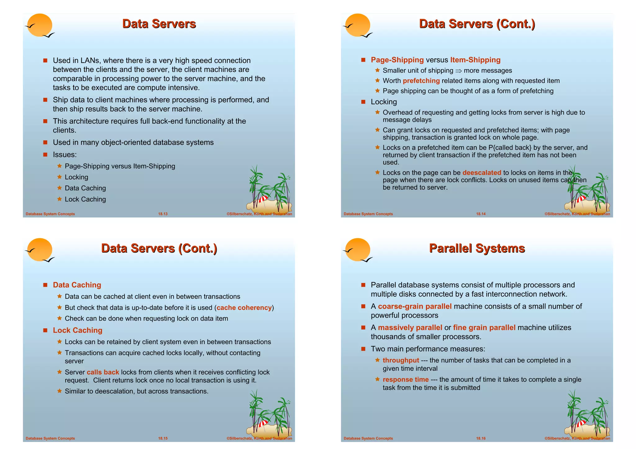 Data Servers                                                                                             Data Servers (Cont.)

        ! Used in LANs, where there is a very high speed connection                                                     ! Page-Shipping versus Item-Shipping
             between the clients and the server, the client machines are                                                      ! Smaller unit of shipping ! more messages
             comparable in processing power to the server machine, and the                                                    ! Worth prefetching related items along with requested item
             tasks to be executed are compute intensive.                                                                      ! Page shipping can be thought of as a form of prefetching
        ! Ship data to client machines where processing is performed, and                                               ! Locking
             then ship results back to the server machine.                                                                    ! Overhead of requesting and getting locks from server is high due to
        ! This architecture requires full back-end functionality at the                                                            message delays
             clients.                                                                                                         ! Can grant locks on requested and prefetched items; with page
                                                                                                                                   shipping, transaction is granted lock on whole page.
        ! Used in many object-oriented database systems
                                                                                                                              ! Locks on a prefetched item can be P{called back} by the server, and
        ! Issues:                                                                                                                  returned by client transaction if the prefetched item has not been
                                                                                                                                   used.
              ! Page-Shipping versus Item-Shipping
                                                                                                                              ! Locks on the page can be deescalated to locks on items in the
              ! Locking                                                                                                            page when there are lock conflicts. Locks on unused items can then
              ! Data Caching                                                                                                       be returned to server.
              ! Lock Caching
Database System Concepts                           18.13                   ©Silberschatz, Korth and Sudarshan   Database System Concepts                           18.14                  ©Silberschatz, Korth and Sudarshan




                               Data Servers (Cont.)                                                                                                Parallel Systems

        ! Data Caching                                                                                                  ! Parallel database systems consist of multiple processors and
              ! Data can be cached at client even in between transactions                                                    multiple disks connected by a fast interconnection network.
              ! But check that data is up-to-date before it is used (cache coherency)                                   ! A coarse-grain parallel machine consists of a small number of
              ! Check can be done when requesting lock on data item                                                          powerful processors
        ! Lock Caching                                                                                                  ! A massively parallel or fine grain parallel machine utilizes
                                                                                                                             thousands of smaller processors.
              ! Locks can be retained by client system even in between transactions
                                                                                                                        ! Two main performance measures:
              ! Transactions can acquire cached locks locally, without contacting
                   server                                                                                                     ! throughput --- the number of tasks that can be completed in a
                                                                                                                                   given time interval
              ! Server calls back locks from clients when it receives conflicting lock
                   request. Client returns lock once no local transaction is using it.                                        ! response time --- the amount of time it takes to complete a single
                                                                                                                                   task from the time it is submitted
              ! Similar to deescalation, but across transactions.




Database System Concepts                           18.15                   ©Silberschatz, Korth and Sudarshan   Database System Concepts                           18.16                  ©Silberschatz, Korth and Sudarshan
 