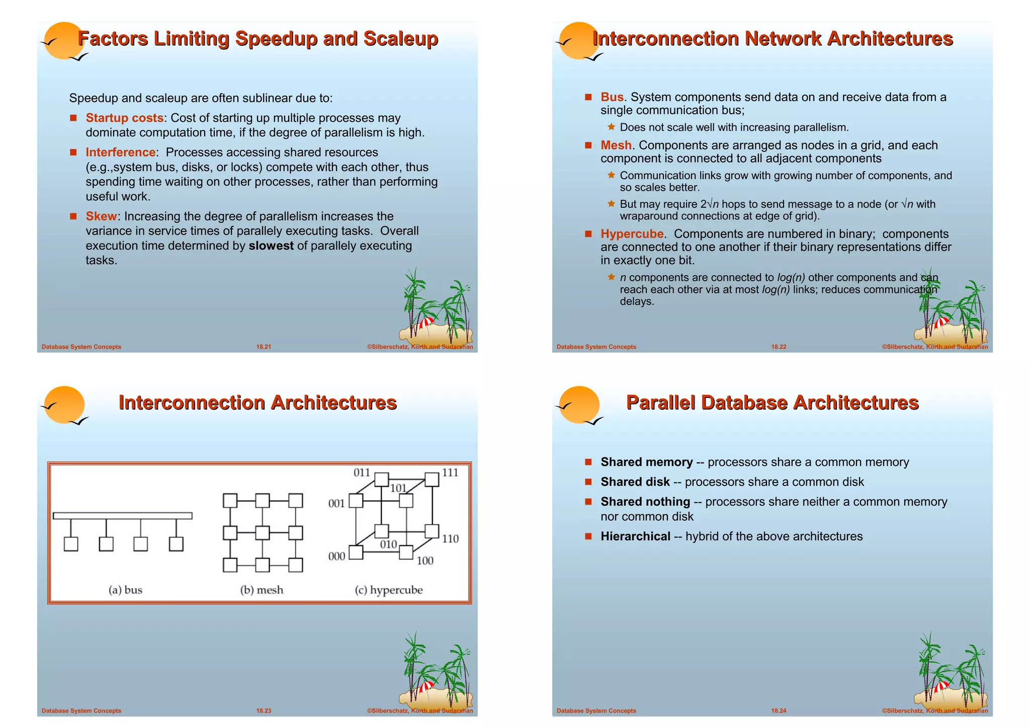 Factors Limiting Speedup and Scaleup                                                                   Interconnection Network Architectures

        Speedup and scaleup are often sublinear due to:                                                        ! Bus. System components send data on and receive data from a
                                                                                                                    single communication bus;
        ! Startup costs: Cost of starting up multiple processes may
             dominate computation time, if the degree of parallelism is high.                                        ! Does not scale well with increasing parallelism.
                                                                                                               ! Mesh. Components are arranged as nodes in a grid, and each
        ! Interference: Processes accessing shared resources
                                                                                                                    component is connected to all adjacent components
             (e.g.,system bus, disks, or locks) compete with each other, thus
                                                                                                                     ! Communication links grow with growing number of components, and
             spending time waiting on other processes, rather than performing                                             so scales better.
             useful work.
                                                                                                                     ! But may require 2√n hops to send message to a node (or √n with
        ! Skew: Increasing the degree of parallelism increases the                                                        wraparound connections at edge of grid).
             variance in service times of parallely executing tasks. Overall                                   ! Hypercube. Components are numbered in binary; components
             execution time determined by slowest of parallely executing                                            are connected to one another if their binary representations differ
             tasks.                                                                                                 in exactly one bit.
                                                                                                                     ! n components are connected to log(n) other components and can
                                                                                                                          reach each other via at most log(n) links; reduces communication
                                                                                                                          delays.


Database System Concepts                     18.21                ©Silberschatz, Korth and Sudarshan   Database System Concepts                         18.22                 ©Silberschatz, Korth and Sudarshan




                       Interconnection Architectures                                                                       Parallel Database Architectures

                                                                                                               ! Shared memory -- processors share a common memory
                                                                                                               ! Shared disk -- processors share a common disk
                                                                                                               ! Shared nothing -- processors share neither a common memory
                                                                                                                    nor common disk
                                                                                                               ! Hierarchical -- hybrid of the above architectures




Database System Concepts                     18.23                ©Silberschatz, Korth and Sudarshan   Database System Concepts                         18.24                 ©Silberschatz, Korth and Sudarshan
 