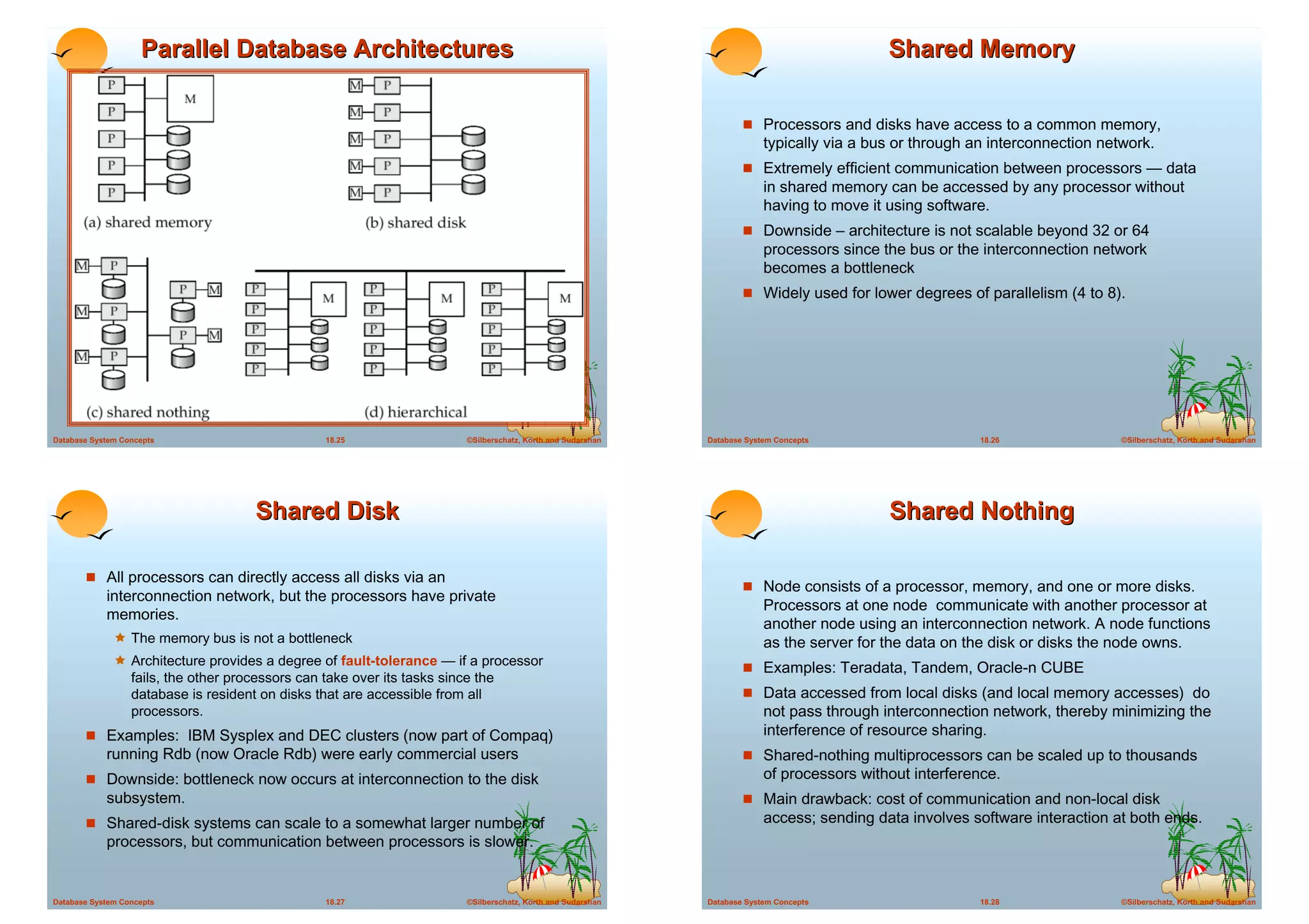 Parallel Database Architectures                                                                                           Shared Memory

                                                                                                                       ! Processors and disks have access to a common memory,
                                                                                                                            typically via a bus or through an interconnection network.
                                                                                                                       ! Extremely efficient communication between processors — data
                                                                                                                            in shared memory can be accessed by any processor without
                                                                                                                            having to move it using software.
                                                                                                                       ! Downside – architecture is not scalable beyond 32 or 64
                                                                                                                            processors since the bus or the interconnection network
                                                                                                                            becomes a bottleneck
                                                                                                                       ! Widely used for lower degrees of parallelism (4 to 8).




Database System Concepts                          18.25                   ©Silberschatz, Korth and Sudarshan   Database System Concepts                     18.26                ©Silberschatz, Korth and Sudarshan




                                      Shared Disk                                                                                             Shared Nothing

       ! All processors can directly access all disks via an
                                                                                                                       ! Node consists of a processor, memory, and one or more disks.
            interconnection network, but the processors have private
                                                                                                                            Processors at one node communicate with another processor at
            memories.
                                                                                                                            another node using an interconnection network. A node functions
              ! The memory bus is not a bottleneck                                                                          as the server for the data on the disk or disks the node owns.
              ! Architecture provides a degree of fault-tolerance — if a processor                                     ! Examples: Teradata, Tandem, Oracle-n CUBE
                  fails, the other processors can take over its tasks since the
                  database is resident on disks that are accessible from all                                           ! Data accessed from local disks (and local memory accesses) do
                  processors.                                                                                               not pass through interconnection network, thereby minimizing the
       ! Examples: IBM Sysplex and DEC clusters (now part of Compaq)                                                        interference of resource sharing.
            running Rdb (now Oracle Rdb) were early commercial users                                                   ! Shared-nothing multiprocessors can be scaled up to thousands
       ! Downside: bottleneck now occurs at interconnection to the disk                                                     of processors without interference.
            subsystem.                                                                                                 ! Main drawback: cost of communication and non-local disk
       ! Shared-disk systems can scale to a somewhat larger number of                                                       access; sending data involves software interaction at both ends.
            processors, but communication between processors is slower.


Database System Concepts                          18.27                   ©Silberschatz, Korth and Sudarshan   Database System Concepts                     18.28                ©Silberschatz, Korth and Sudarshan
 