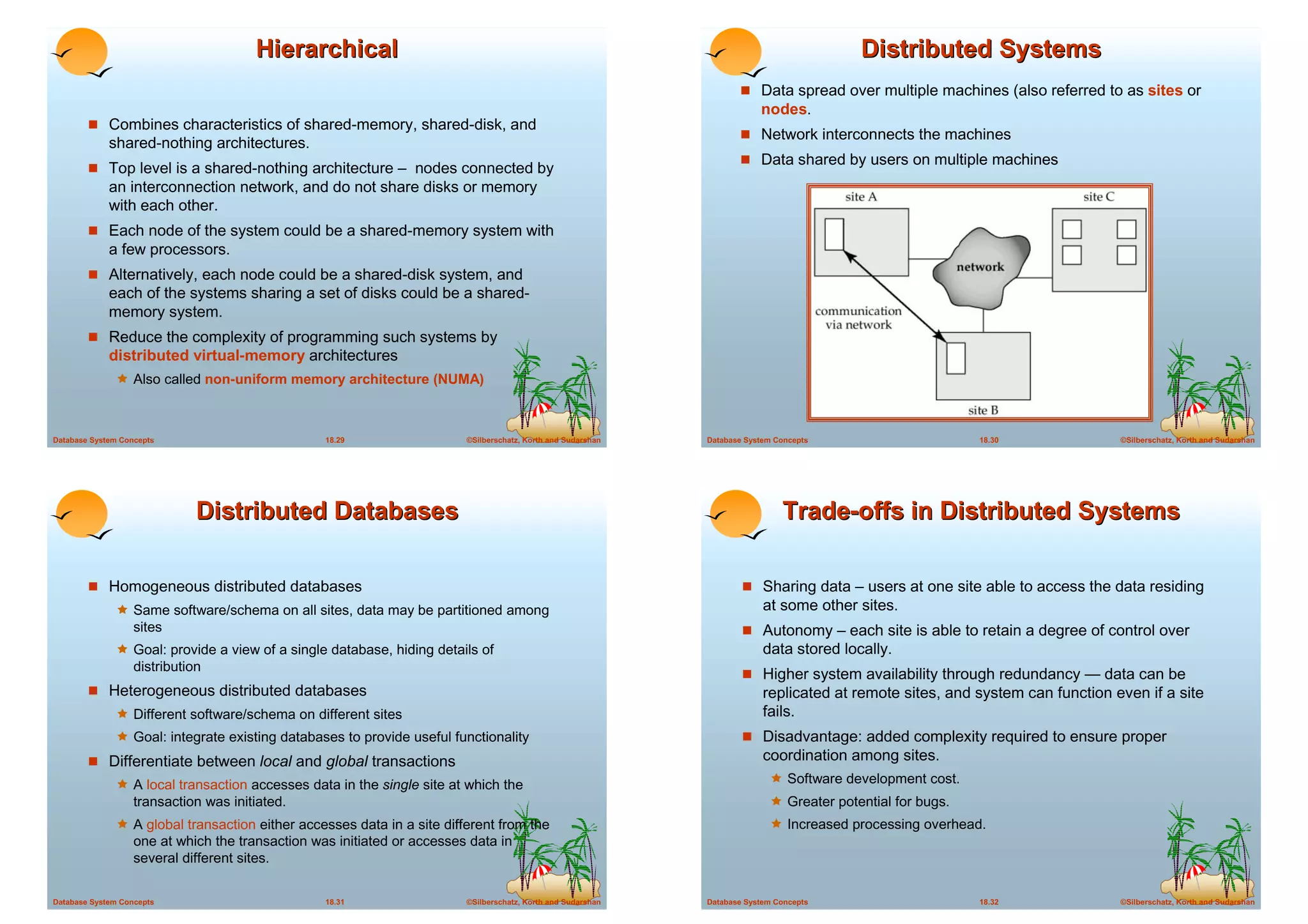 Hierarchical                                                                                       Distributed Systems
                                                                                                                     ! Data spread over multiple machines (also referred to as sites or
                                                                                                                          nodes.
        ! Combines characteristics of shared-memory, shared-disk, and
                                                                                                                     ! Network interconnects the machines
             shared-nothing architectures.
                                                                                                                     ! Data shared by users on multiple machines
        ! Top level is a shared-nothing architecture – nodes connected by
             an interconnection network, and do not share disks or memory
             with each other.
        ! Each node of the system could be a shared-memory system with
             a few processors.
        ! Alternatively, each node could be a shared-disk system, and
             each of the systems sharing a set of disks could be a shared-
             memory system.
        ! Reduce the complexity of programming such systems by
             distributed virtual-memory architectures
              ! Also called non-uniform memory architecture (NUMA)


Database System Concepts                          18.29                  ©Silberschatz, Korth and Sudarshan   Database System Concepts                      18.30               ©Silberschatz, Korth and Sudarshan




                              Distributed Databases                                                                            Trade-offs in Distributed Systems

        ! Homogeneous distributed databases                                                                           ! Sharing data – users at one site able to access the data residing
              ! Same software/schema on all sites, data may be partitioned among                                           at some other sites.
                   sites                                                                                              ! Autonomy – each site is able to retain a degree of control over
              ! Goal: provide a view of a single database, hiding details of                                               data stored locally.
                   distribution
                                                                                                                      ! Higher system availability through redundancy — data can be
        ! Heterogeneous distributed databases                                                                              replicated at remote sites, and system can function even if a site
              ! Different software/schema on different sites                                                               fails.
              ! Goal: integrate existing databases to provide useful functionality                                    ! Disadvantage: added complexity required to ensure proper
        ! Differentiate between local and global transactions                                                              coordination among sites.
              ! A local transaction accesses data in the single site at which the                                           ! Software development cost.
                   transaction was initiated.                                                                               ! Greater potential for bugs.
              ! A global transaction either accesses data in a site different from the                                      ! Increased processing overhead.
                   one at which the transaction was initiated or accesses data in
                   several different sites.


Database System Concepts                          18.31                  ©Silberschatz, Korth and Sudarshan   Database System Concepts                      18.32               ©Silberschatz, Korth and Sudarshan
 