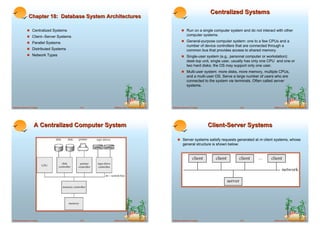 Centralized Systems
               Chapter 18: Database System Architectures

             ! Centralized Systems                                                          ! Run on a single computer system and do not interact with other
             ! Client--Server Systems                                                            computer systems.

             ! Parallel Systems                                                             ! General-purpose computer system: one to a few CPUs and a
                                                                                                 number of device controllers that are connected through a
             ! Distributed Systems                                                               common bus that provides access to shared memory.
             ! Network Types                                                                ! Single-user system (e.g., personal computer or workstation):
                                                                                                 desk-top unit, single user, usually has only one CPU and one or
                                                                                                 two hard disks; the OS may support only one user.
                                                                                            ! Multi-user system: more disks, more memory, multiple CPUs,
                                                                                                 and a multi-user OS. Serve a large number of users who are
                                                                                                 connected to the system vie terminals. Often called server
                                                                                                 systems.




Database System Concepts                18.1   ©Silberschatz, Korth and Sudarshan   Database System Concepts                     18.2               ©Silberschatz, Korth and Sudarshan




                    A Centralized Computer System                                                              Client-Server Systems

                                                                                        ! Server systems satisfy requests generated at m client systems, whose
                                                                                             general structure is shown below:




Database System Concepts                18.3   ©Silberschatz, Korth and Sudarshan   Database System Concepts                     18.4               ©Silberschatz, Korth and Sudarshan
 