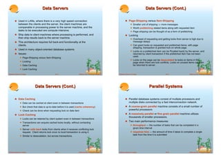 Data Servers                                                                                             Data Servers (Cont.)

        ! Used in LANs, where there is a very high speed connection                                                     ! Page-Shipping versus Item-Shipping
             between the clients and the server, the client machines are                                                      ! Smaller unit of shipping ! more messages
             comparable in processing power to the server machine, and the                                                    ! Worth prefetching related items along with requested item
             tasks to be executed are compute intensive.                                                                      ! Page shipping can be thought of as a form of prefetching
        ! Ship data to client machines where processing is performed, and                                               ! Locking
             then ship results back to the server machine.                                                                    ! Overhead of requesting and getting locks from server is high due to
        ! This architecture requires full back-end functionality at the                                                            message delays
             clients.                                                                                                         ! Can grant locks on requested and prefetched items; with page
                                                                                                                                   shipping, transaction is granted lock on whole page.
        ! Used in many object-oriented database systems
                                                                                                                              ! Locks on a prefetched item can be P{called back} by the server, and
        ! Issues:                                                                                                                  returned by client transaction if the prefetched item has not been
                                                                                                                                   used.
              ! Page-Shipping versus Item-Shipping
                                                                                                                              ! Locks on the page can be deescalated to locks on items in the
              ! Locking                                                                                                            page when there are lock conflicts. Locks on unused items can then
              ! Data Caching                                                                                                       be returned to server.
              ! Lock Caching
Database System Concepts                           18.13                   ©Silberschatz, Korth and Sudarshan   Database System Concepts                           18.14                  ©Silberschatz, Korth and Sudarshan




                               Data Servers (Cont.)                                                                                                Parallel Systems

        ! Data Caching                                                                                                  ! Parallel database systems consist of multiple processors and
              ! Data can be cached at client even in between transactions                                                    multiple disks connected by a fast interconnection network.
              ! But check that data is up-to-date before it is used (cache coherency)                                   ! A coarse-grain parallel machine consists of a small number of
              ! Check can be done when requesting lock on data item                                                          powerful processors
        ! Lock Caching                                                                                                  ! A massively parallel or fine grain parallel machine utilizes
                                                                                                                             thousands of smaller processors.
              ! Locks can be retained by client system even in between transactions
                                                                                                                        ! Two main performance measures:
              ! Transactions can acquire cached locks locally, without contacting
                   server                                                                                                     ! throughput --- the number of tasks that can be completed in a
                                                                                                                                   given time interval
              ! Server calls back locks from clients when it receives conflicting lock
                   request. Client returns lock once no local transaction is using it.                                        ! response time --- the amount of time it takes to complete a single
                                                                                                                                   task from the time it is submitted
              ! Similar to deescalation, but across transactions.




Database System Concepts                           18.15                   ©Silberschatz, Korth and Sudarshan   Database System Concepts                           18.16                  ©Silberschatz, Korth and Sudarshan
 