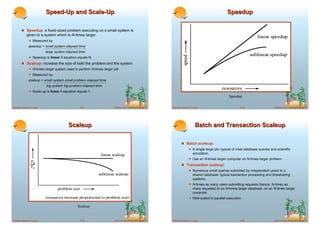 Speed-Up and Scale-Up                                                                                                   Speedup

        ! Speedup: a fixed-sized problem executing on a small system is
             given to a system which is N-times larger.
              ! Measured by:
              speedup = small system elapsed time
                           large system elapsed time
              ! Speedup is linear if equation equals N.
        ! Scaleup: increase the size of both the problem and the system
              ! N-times larger system used to perform N-times larger job
              ! Measured by:
              scaleup = small system small problem elapsed time
                           big system big problem elapsed time
              ! Scale up is linear if equation equals 1.
                                                                                                                                                    Speedup

Database System Concepts                        18.17                ©Silberschatz, Korth and Sudarshan   Database System Concepts                         18.18                  ©Silberschatz, Korth and Sudarshan




                                         Scaleup                                                                               Batch and Transaction Scaleup

                                                                                                                  ! Batch scaleup:
                                                                                                                        ! A single large job; typical of most database queries and scientific
                                                                                                                             simulation.
                                                                                                                        ! Use an N-times larger computer on N-times larger problem.
                                                                                                                  ! Transaction scaleup:
                                                                                                                        ! Numerous small queries submitted by independent users to a
                                                                                                                             shared database; typical transaction processing and timesharing
                                                                                                                             systems.
                                                                                                                        ! N-times as many users submitting requests (hence, N-times as
                                                                                                                             many requests) to an N-times larger database, on an N-times larger
                                                                                                                             computer.
                                                                                                                        ! Well-suited to parallel execution.

                                               Scaleup


Database System Concepts                        18.19                ©Silberschatz, Korth and Sudarshan   Database System Concepts                         18.20                  ©Silberschatz, Korth and Sudarshan
 