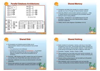 Parallel Database Architectures                                                                                           Shared Memory

                                                                                                                       ! Processors and disks have access to a common memory,
                                                                                                                            typically via a bus or through an interconnection network.
                                                                                                                       ! Extremely efficient communication between processors — data
                                                                                                                            in shared memory can be accessed by any processor without
                                                                                                                            having to move it using software.
                                                                                                                       ! Downside – architecture is not scalable beyond 32 or 64
                                                                                                                            processors since the bus or the interconnection network
                                                                                                                            becomes a bottleneck
                                                                                                                       ! Widely used for lower degrees of parallelism (4 to 8).




Database System Concepts                          18.25                   ©Silberschatz, Korth and Sudarshan   Database System Concepts                     18.26                ©Silberschatz, Korth and Sudarshan




                                      Shared Disk                                                                                             Shared Nothing

       ! All processors can directly access all disks via an
                                                                                                                       ! Node consists of a processor, memory, and one or more disks.
            interconnection network, but the processors have private
                                                                                                                            Processors at one node communicate with another processor at
            memories.
                                                                                                                            another node using an interconnection network. A node functions
              ! The memory bus is not a bottleneck                                                                          as the server for the data on the disk or disks the node owns.
              ! Architecture provides a degree of fault-tolerance — if a processor                                     ! Examples: Teradata, Tandem, Oracle-n CUBE
                  fails, the other processors can take over its tasks since the
                  database is resident on disks that are accessible from all                                           ! Data accessed from local disks (and local memory accesses) do
                  processors.                                                                                               not pass through interconnection network, thereby minimizing the
       ! Examples: IBM Sysplex and DEC clusters (now part of Compaq)                                                        interference of resource sharing.
            running Rdb (now Oracle Rdb) were early commercial users                                                   ! Shared-nothing multiprocessors can be scaled up to thousands
       ! Downside: bottleneck now occurs at interconnection to the disk                                                     of processors without interference.
            subsystem.                                                                                                 ! Main drawback: cost of communication and non-local disk
       ! Shared-disk systems can scale to a somewhat larger number of                                                       access; sending data involves software interaction at both ends.
            processors, but communication between processors is slower.


Database System Concepts                          18.27                   ©Silberschatz, Korth and Sudarshan   Database System Concepts                     18.28                ©Silberschatz, Korth and Sudarshan
 