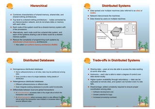 Hierarchical                                                                                       Distributed Systems
                                                                                                                     ! Data spread over multiple machines (also referred to as sites or
                                                                                                                          nodes.
        ! Combines characteristics of shared-memory, shared-disk, and
                                                                                                                     ! Network interconnects the machines
             shared-nothing architectures.
                                                                                                                     ! Data shared by users on multiple machines
        ! Top level is a shared-nothing architecture – nodes connected by
             an interconnection network, and do not share disks or memory
             with each other.
        ! Each node of the system could be a shared-memory system with
             a few processors.
        ! Alternatively, each node could be a shared-disk system, and
             each of the systems sharing a set of disks could be a shared-
             memory system.
        ! Reduce the complexity of programming such systems by
             distributed virtual-memory architectures
              ! Also called non-uniform memory architecture (NUMA)


Database System Concepts                          18.29                  ©Silberschatz, Korth and Sudarshan   Database System Concepts                      18.30               ©Silberschatz, Korth and Sudarshan




                              Distributed Databases                                                                            Trade-offs in Distributed Systems

        ! Homogeneous distributed databases                                                                           ! Sharing data – users at one site able to access the data residing
              ! Same software/schema on all sites, data may be partitioned among                                           at some other sites.
                   sites                                                                                              ! Autonomy – each site is able to retain a degree of control over
              ! Goal: provide a view of a single database, hiding details of                                               data stored locally.
                   distribution
                                                                                                                      ! Higher system availability through redundancy — data can be
        ! Heterogeneous distributed databases                                                                              replicated at remote sites, and system can function even if a site
              ! Different software/schema on different sites                                                               fails.
              ! Goal: integrate existing databases to provide useful functionality                                    ! Disadvantage: added complexity required to ensure proper
        ! Differentiate between local and global transactions                                                              coordination among sites.
              ! A local transaction accesses data in the single site at which the                                           ! Software development cost.
                   transaction was initiated.                                                                               ! Greater potential for bugs.
              ! A global transaction either accesses data in a site different from the                                      ! Increased processing overhead.
                   one at which the transaction was initiated or accesses data in
                   several different sites.


Database System Concepts                          18.31                  ©Silberschatz, Korth and Sudarshan   Database System Concepts                      18.32               ©Silberschatz, Korth and Sudarshan
 