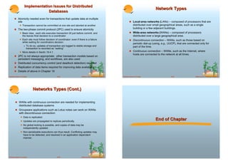 Implementation Issues for Distributed
                                                                                                                                              Network Types
                                Databases
       ! Atomicity needed even for transactions that update data at multiple
            site                                                                                                      ! Local-area networks (LANs) – composed of processors that are
             ! Transaction cannot be committed at one site and aborted at another                                          distributed over small geographical areas, such as a single
       ! The two-phase commit protocol (2PC) used to ensure atomicity
                                                                                                                           building or a few adjacent buildings.
             ! Basic idea: each site executes transaction till just before commit, and                                ! Wide-area networks (WANs) – composed of processors
                   the leaves final decision to a coordinator                                                              distributed over a large geographical area.
             ! Each site must follow decision of coordinator: even if there is a failure                              ! Discontinuous connection – WANs, such as those based on
                   while waiting for coordinators decision
                                                                                                                           periodic dial-up (using, e.g., UUCP), that are connected only for
                    " To do so, updates of transaction are logged to stable storage and                                    part of the time.
                      transaction is recorded as “waiting”
             ! More details in Sectin 19.4.1                                                                          ! Continuous connection – WANs, such as the Internet, where
                                                                                                                           hosts are connected to the network at all times.
       ! 2PC is not always appropriate: other transaction models based on
         persistent messaging, and workflows, are also used
       ! Distributed concurrency control (and deadlock detection) required
       ! Replication of data items required for improving data availability
       ! Details of above in Chapter 19

Database System Concepts                            18.33                ©Silberschatz, Korth and Sudarshan   Database System Concepts                     18.34                ©Silberschatz, Korth and Sudarshan




                             Networks Types (Cont.)

        ! WANs with continuous connection are needed for implementing
             distributed database systems
        ! Groupware applications such as Lotus notes can work on WANs
             with discontinuous connection:
              ! Data is replicated.
              ! Updates are propagated to replicas periodically.
                                                                                                                                              End of Chapter
              ! No global locking is possible, and copies of data may be
                   independently updated.
              ! Non-serializable executions can thus result. Conflicting updates may
                   have to be detected, and resolved in an application dependent
                   manner.




Database System Concepts                            18.35                ©Silberschatz, Korth and Sudarshan
 