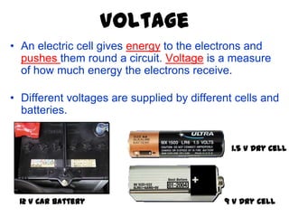 Voltage
• An electric cell gives energy to the electrons and
  pushes them round a circuit. Voltage is a measure
  of how much energy the electrons receive.

• Different voltages are supplied by different cells and
  batteries.


                                              1.5 V Dry Cell




  12 V Car Battery                          9 V Dry Cell
 