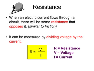 Resistance
• When an electric current flows through a
  circuit, there will be some resistance that
  opposes it. (similar to friction)

• It can be measured by dividing voltage by the
  current.

                     V         R = Resistance
               R=              V = Voltage
                      I        I = Current
 