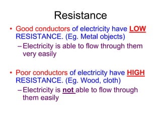 Resistance
• Good conductors of electricity have LOW
  RESISTANCE. (Eg. Metal objects)
  – Electricity is able to flow through them
    very easily

• Poor conductors of electricity have HIGH
  RESISTANCE. (Eg. Wood, cloth)
  – Electricity is not able to flow through
    them easily
 