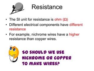 Resistance
• The SI unit for resistance is ohm ()
• Different electrical components have different
  resistance
• For example, nichrome wires have a higher
  resistance than copper wires.


          So should we use
          nichrome or copper
          to make wires?
 