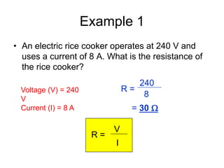 Example 1
• An electric rice cooker operates at 240 V and
  uses a current of 8 A. What is the resistance of
  the rice cooker?
                                  240
 Voltage (V) = 240             R=
                                   8
 V
 Current (I) = 8 A              = 30 

                           V
                      R=
                           I
 