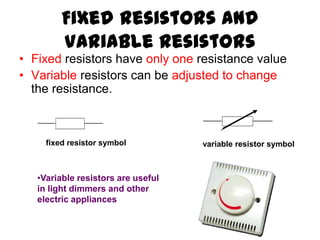 Fixed Resistors and
         Variable Resistors
• Fixed resistors have only one resistance value
• Variable resistors can be adjusted to change
  the resistance.



     fixed resistor symbol          variable resistor symbol



   •Variable resistors are useful
   in light dimmers and other
   electric appliances
 
