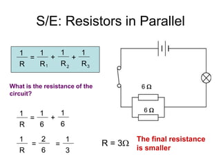 S/E: Resistors in Parallel

   1   1    1    1
     =    +    +
   R   R1   R2   R3


What is the resistance of the             6
circuit?


           1                               6
   1   1
     =   +
   R   6   6

   1   2          1                      The final resistance
     =          =               R = 3
   R   6          3                      is smaller
 