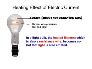 Heating Effect of Electric Current

        ARGON (inert/unreactive gas)
         filament wire produces
         heat and light



      In a light bulb, the heated filament which
      is also a resistance wire, becomes so
      hot that light is also emitted.
 