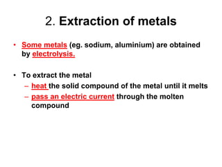 2. Extraction of metals
• Some metals (eg. sodium, aluminium) are obtained
  by electrolysis.

• To extract the metal
   – heat the solid compound of the metal until it melts
   – pass an electric current through the molten
     compound
 
