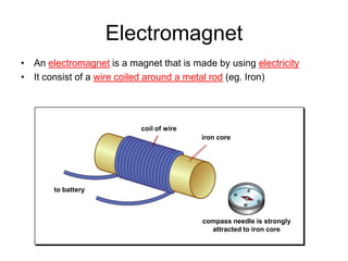 Electromagnet
• An electromagnet is a magnet that is made by using electricity
• It consist of a wire coiled around a metal rod (eg. Iron)




                           coil of wire
                                          iron core




       to battery



                                          compass needle is strongly
                                            attracted to iron core
 