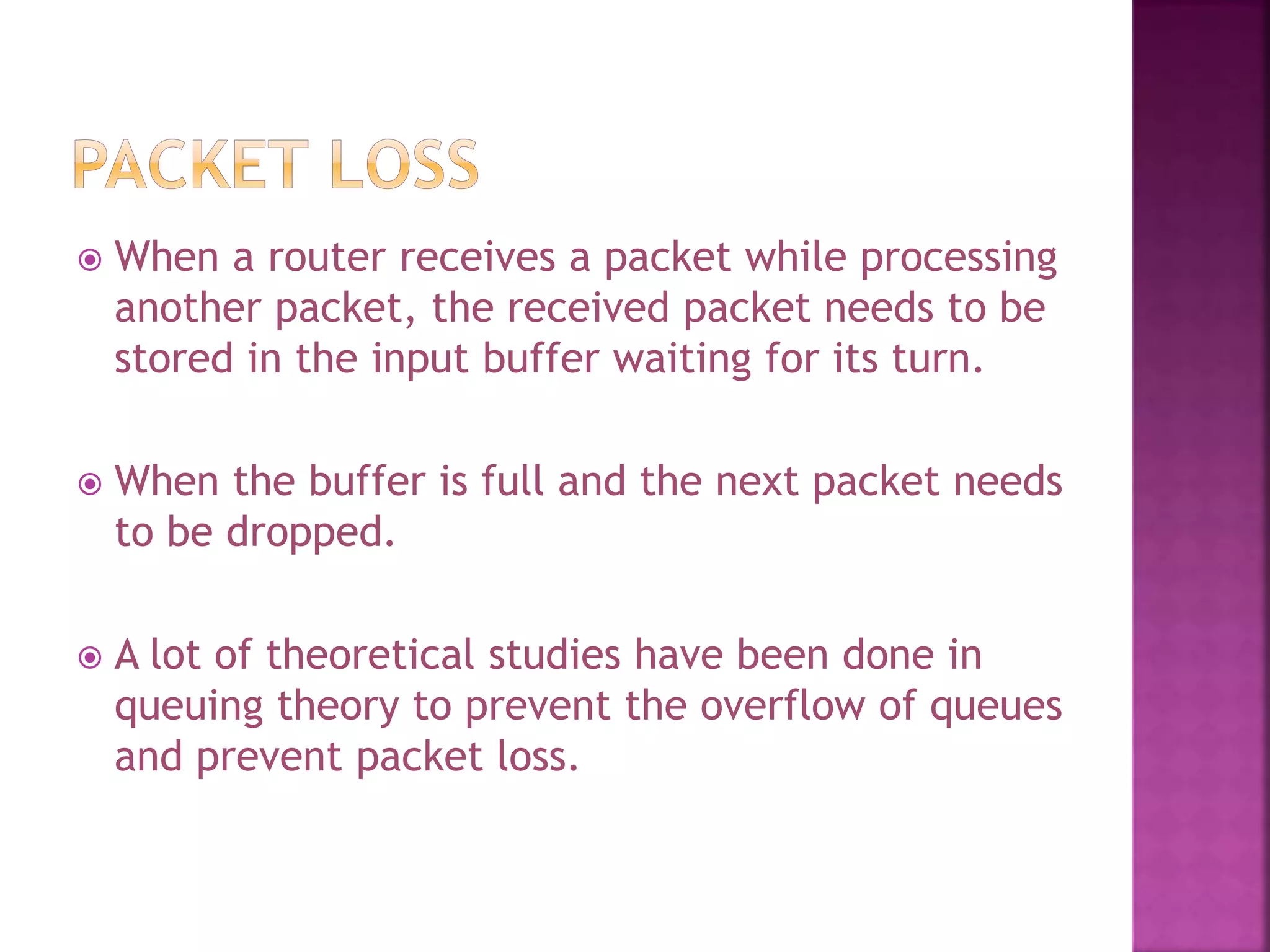  When a router receives a packet while processing
another packet, the received packet needs to be
stored in the input buffer waiting for its turn.
 When the buffer is full and the next packet needs
to be dropped.
 A lot of theoretical studies have been done in
queuing theory to prevent the overflow of queues
and prevent packet loss.
 