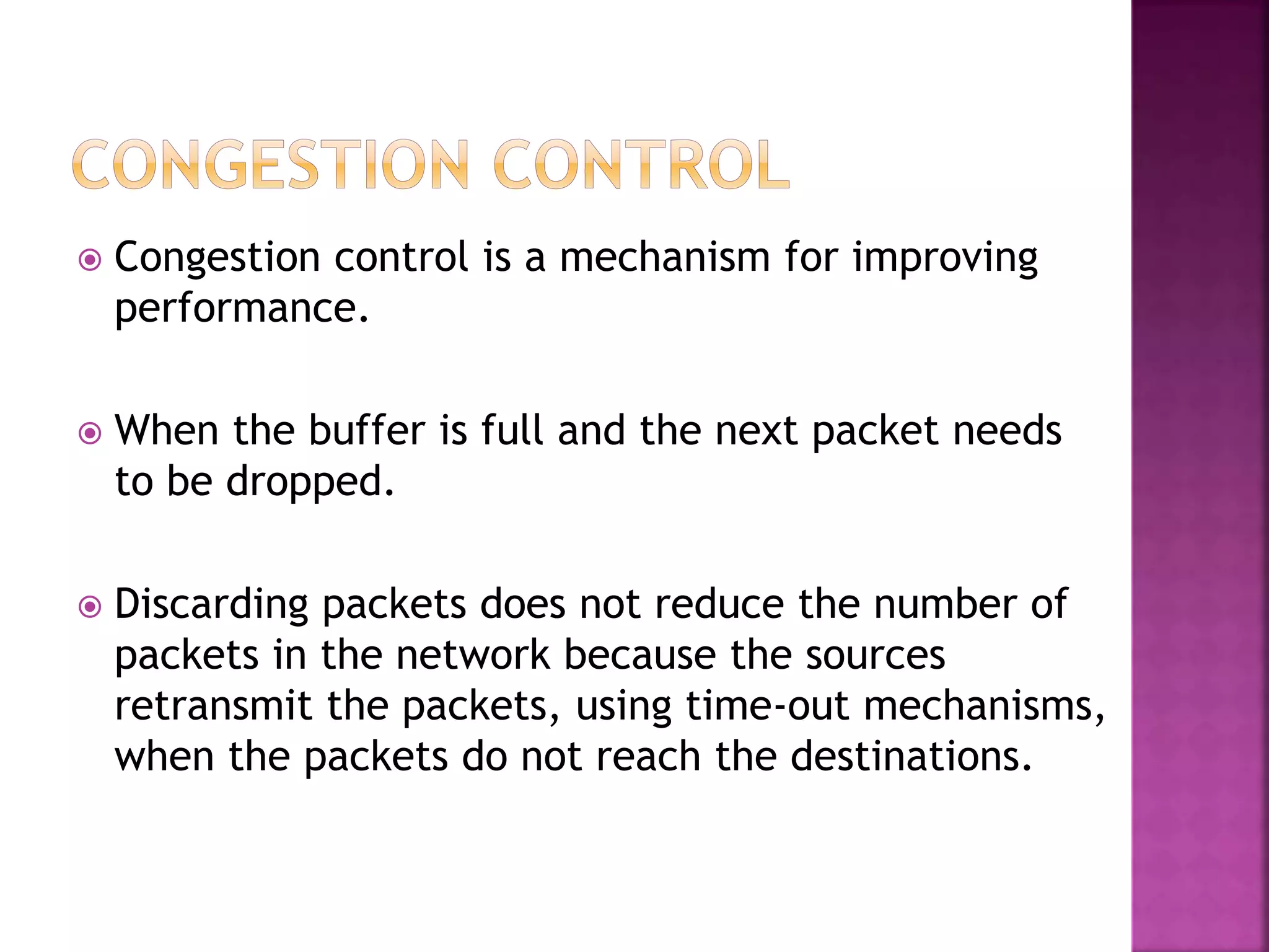  Congestion control is a mechanism for improving
performance.
 When the buffer is full and the next packet needs
to be dropped.
 Discarding packets does not reduce the number of
packets in the network because the sources
retransmit the packets, using time-out mechanisms,
when the packets do not reach the destinations.
 