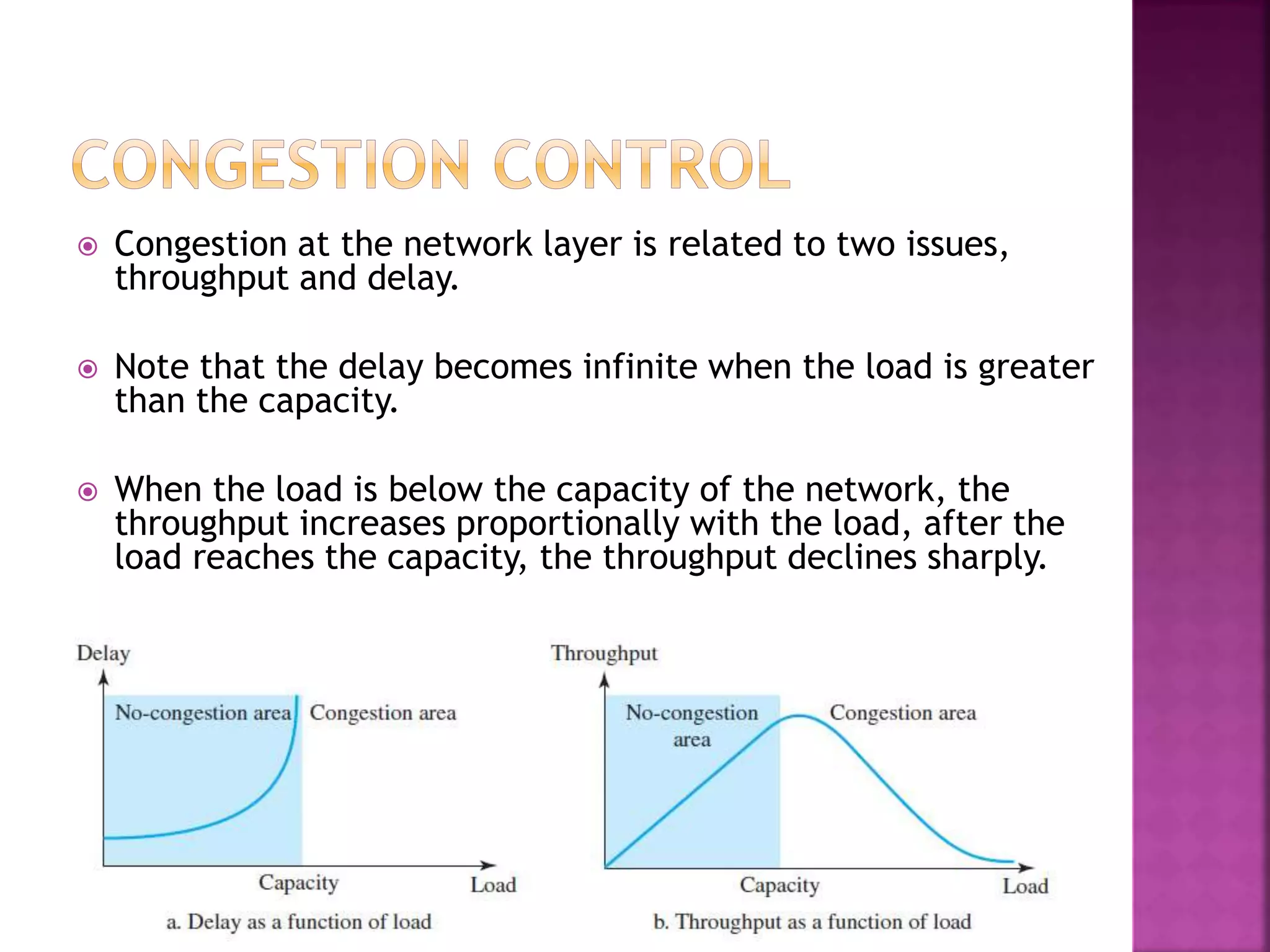  Congestion at the network layer is related to two issues,
throughput and delay.
 Note that the delay becomes infinite when the load is greater
than the capacity.
 When the load is below the capacity of the network, the
throughput increases proportionally with the load, after the
load reaches the capacity, the throughput declines sharply.
 