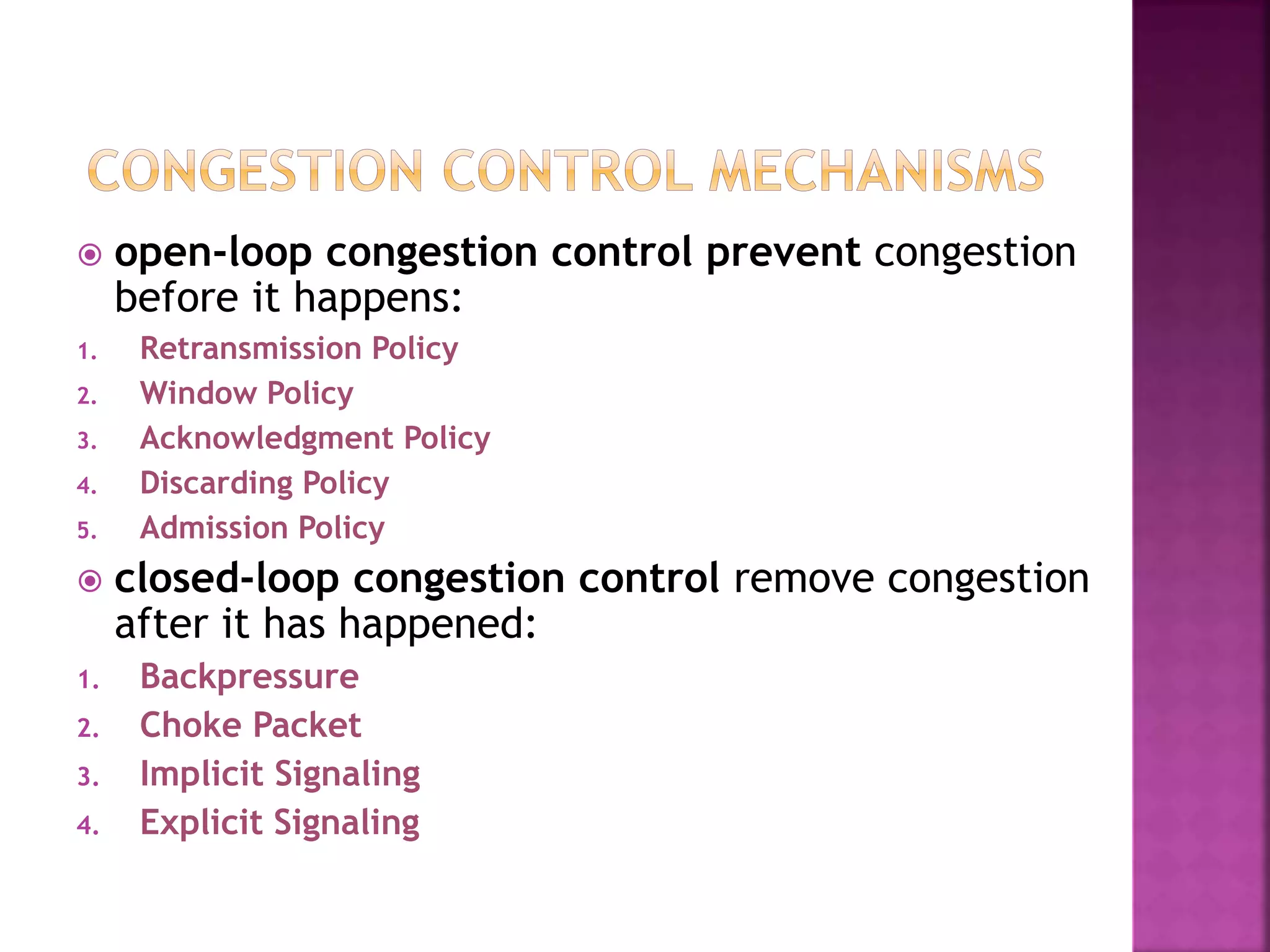  open-loop congestion control prevent congestion
before it happens:
1. Retransmission Policy
2. Window Policy
3. Acknowledgment Policy
4. Discarding Policy
5. Admission Policy
 closed-loop congestion control remove congestion
after it has happened:
1. Backpressure
2. Choke Packet
3. Implicit Signaling
4. Explicit Signaling
 