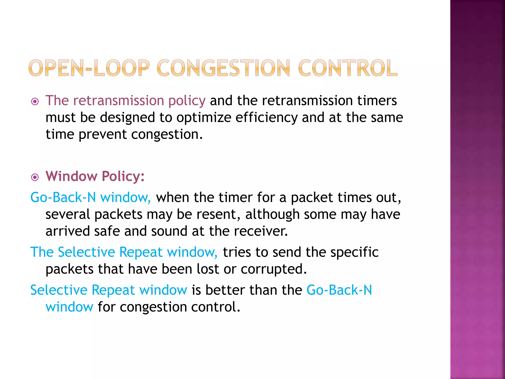  The retransmission policy and the retransmission timers
must be designed to optimize efficiency and at the same
time prevent congestion.
 Window Policy:
Go-Back-N window, when the timer for a packet times out,
several packets may be resent, although some may have
arrived safe and sound at the receiver.
The Selective Repeat window, tries to send the specific
packets that have been lost or corrupted.
Selective Repeat window is better than the Go-Back-N
window for congestion control.
 