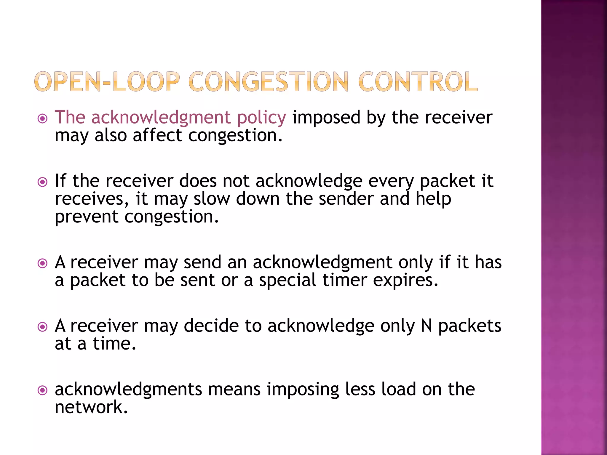  The acknowledgment policy imposed by the receiver
may also affect congestion.
 If the receiver does not acknowledge every packet it
receives, it may slow down the sender and help
prevent congestion.
 A receiver may send an acknowledgment only if it has
a packet to be sent or a special timer expires.
 A receiver may decide to acknowledge only N packets
at a time.
 acknowledgments means imposing less load on the
network.
 