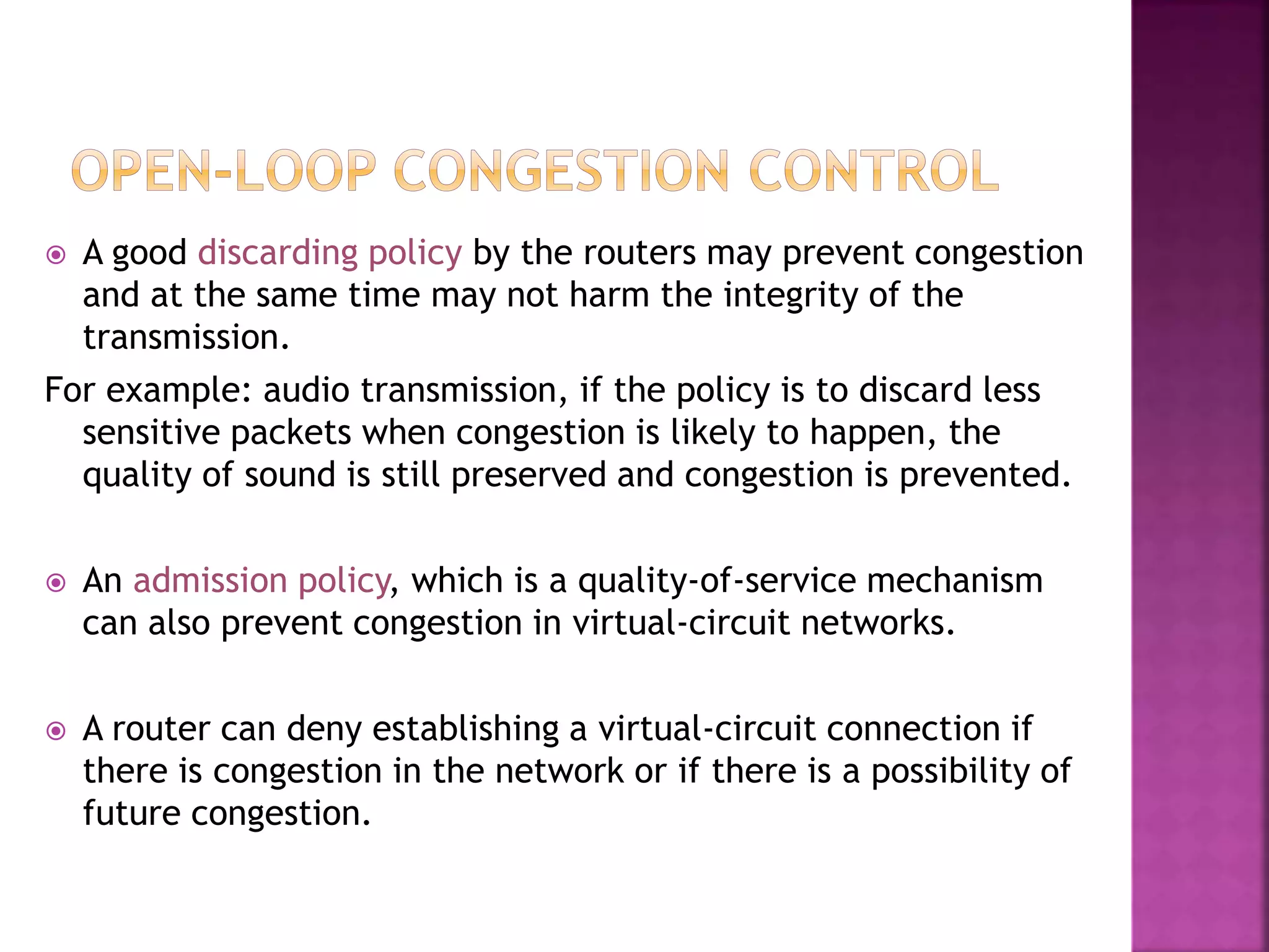  A good discarding policy by the routers may prevent congestion
and at the same time may not harm the integrity of the
transmission.
For example: audio transmission, if the policy is to discard less
sensitive packets when congestion is likely to happen, the
quality of sound is still preserved and congestion is prevented.
 An admission policy, which is a quality-of-service mechanism
can also prevent congestion in virtual-circuit networks.
 A router can deny establishing a virtual-circuit connection if
there is congestion in the network or if there is a possibility of
future congestion.
 
