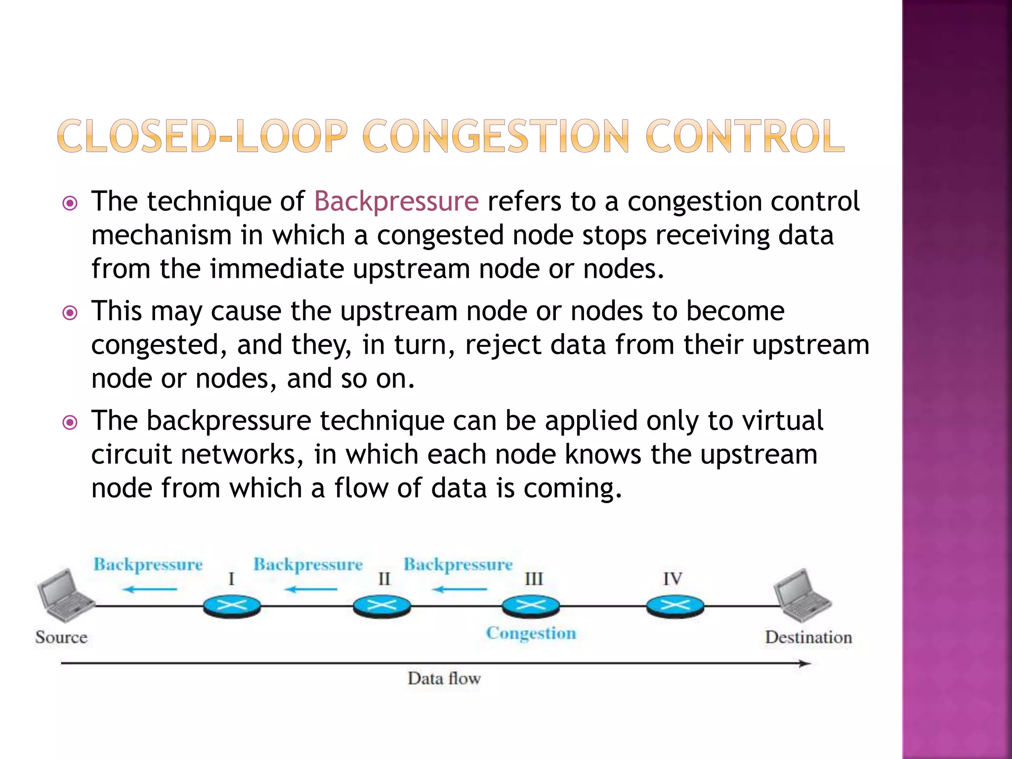  The technique of Backpressure refers to a congestion control
mechanism in which a congested node stops receiving data
from the immediate upstream node or nodes.
 This may cause the upstream node or nodes to become
congested, and they, in turn, reject data from their upstream
node or nodes, and so on.
 The backpressure technique can be applied only to virtual
circuit networks, in which each node knows the upstream
node from which a flow of data is coming.
 