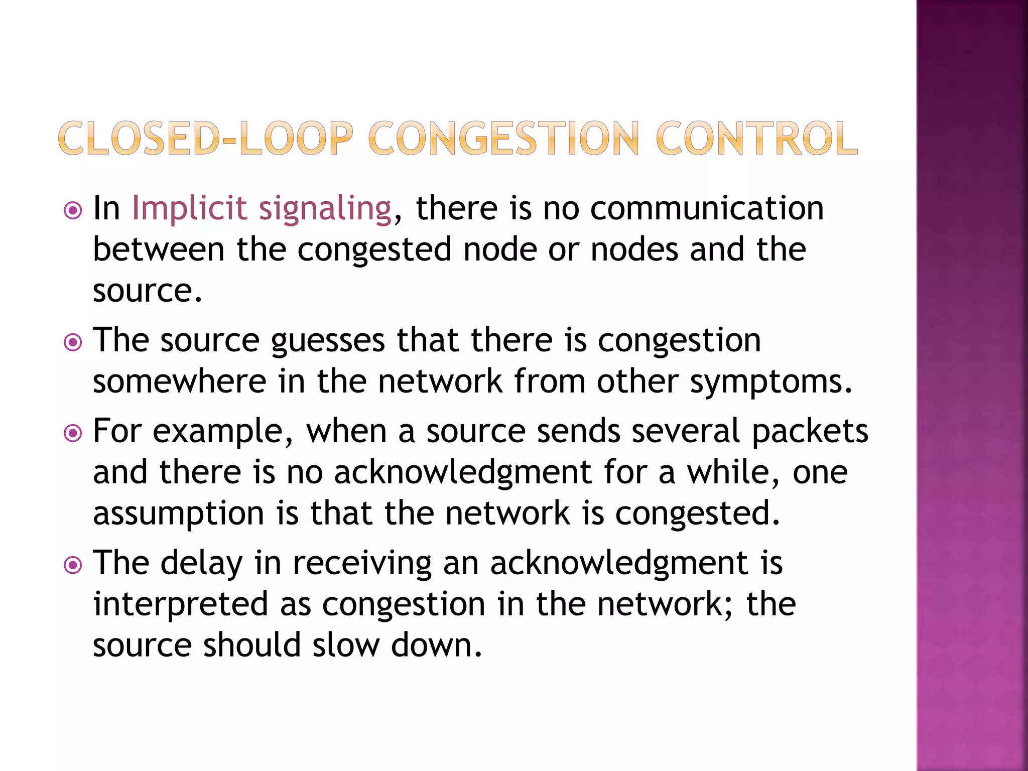  In Implicit signaling, there is no communication
between the congested node or nodes and the
source.
 The source guesses that there is congestion
somewhere in the network from other symptoms.
 For example, when a source sends several packets
and there is no acknowledgment for a while, one
assumption is that the network is congested.
 The delay in receiving an acknowledgment is
interpreted as congestion in the network; the
source should slow down.
 
