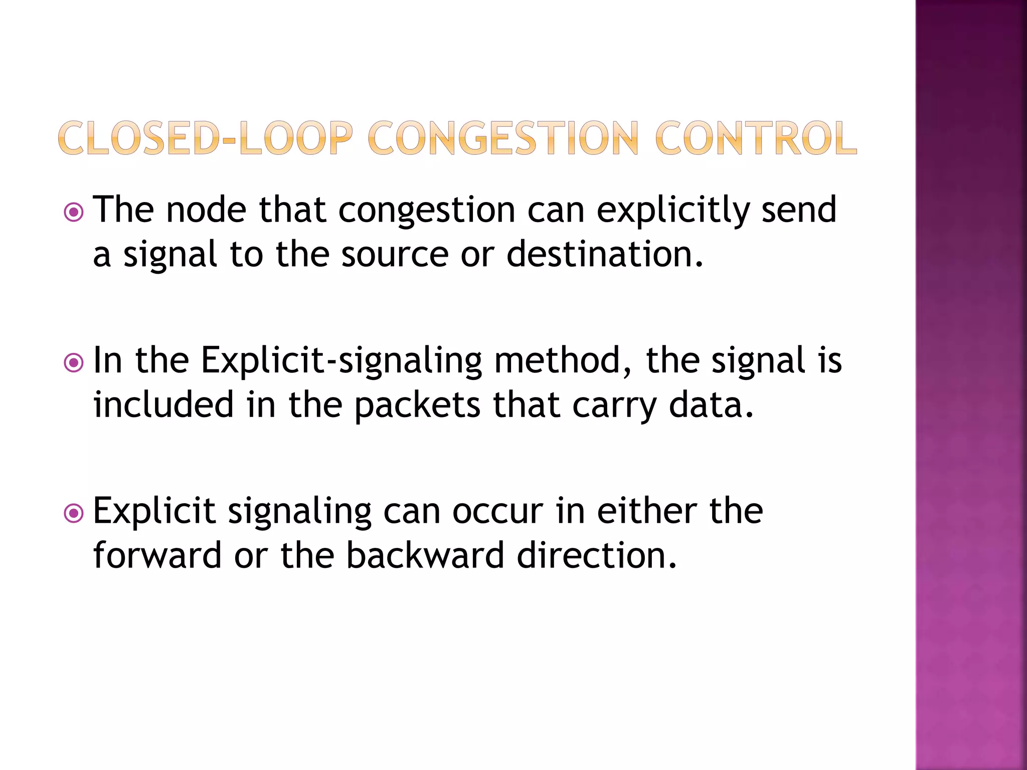  The node that congestion can explicitly send
a signal to the source or destination.
 In the Explicit-signaling method, the signal is
included in the packets that carry data.
 Explicit signaling can occur in either the
forward or the backward direction.
 