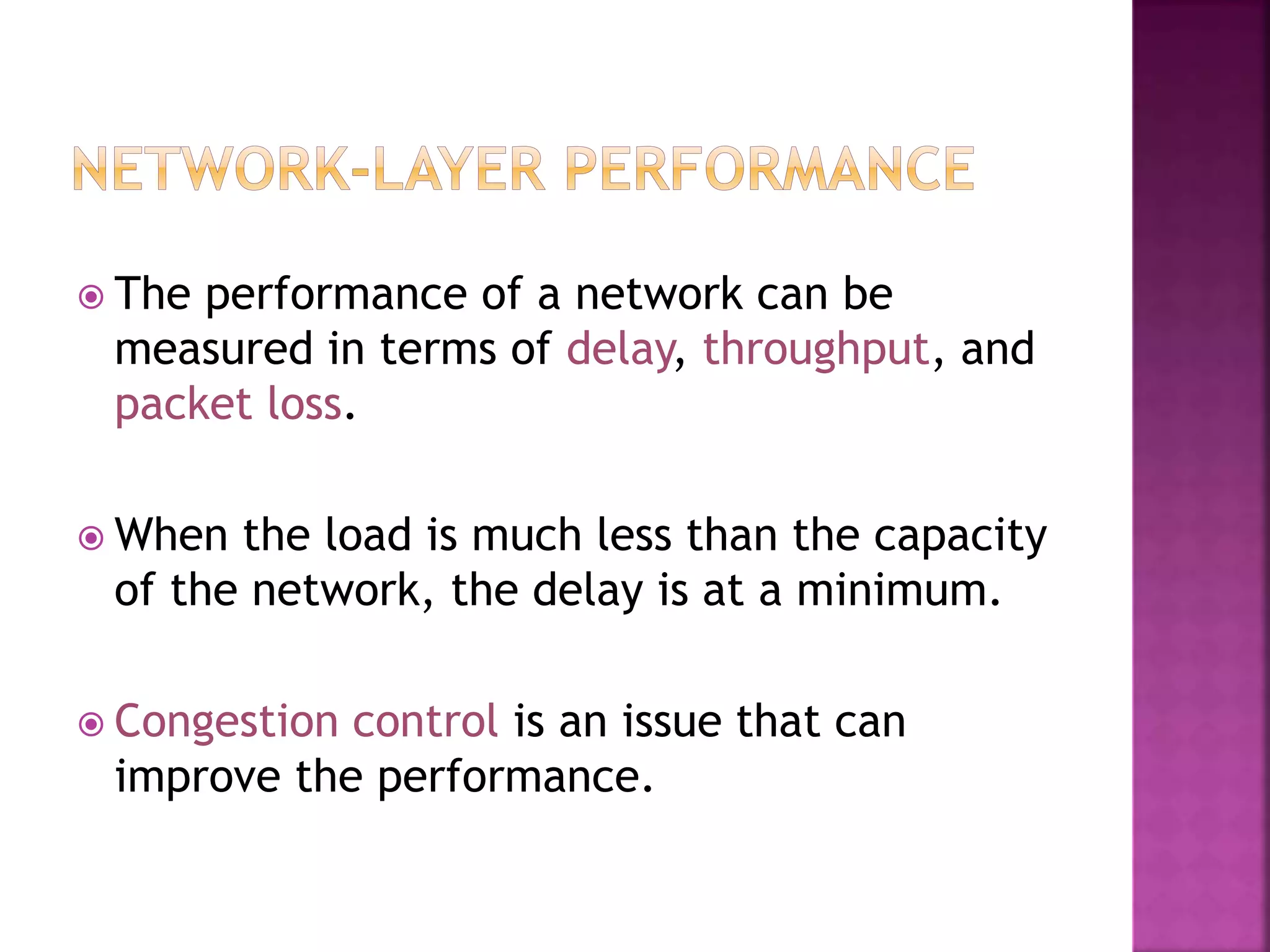  The performance of a network can be
measured in terms of delay, throughput, and
packet loss.
 When the load is much less than the capacity
of the network, the delay is at a minimum.
 Congestion control is an issue that can
improve the performance.
 