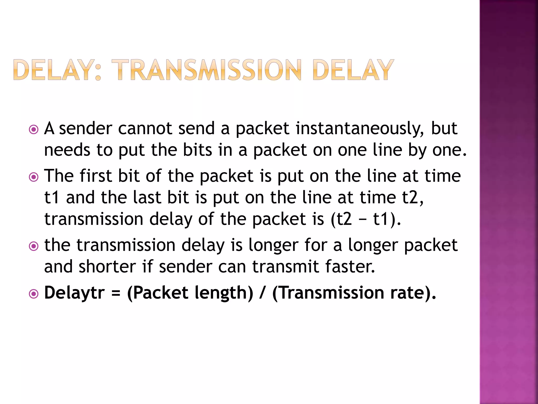  A sender cannot send a packet instantaneously, but
needs to put the bits in a packet on one line by one.
 The first bit of the packet is put on the line at time
t1 and the last bit is put on the line at time t2,
transmission delay of the packet is (t2 − t1).
 the transmission delay is longer for a longer packet
and shorter if sender can transmit faster.
 Delaytr = (Packet length) / (Transmission rate).
 