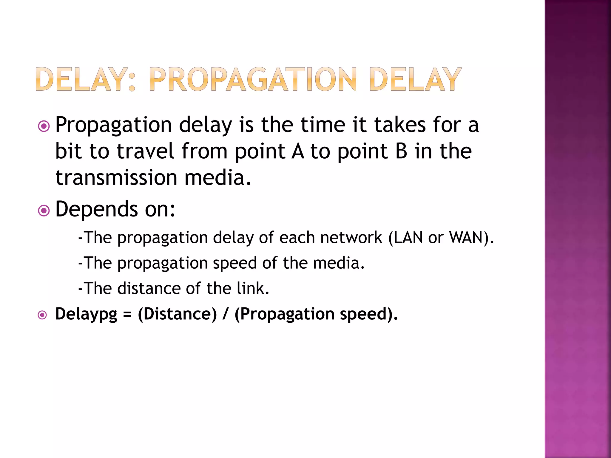  Propagation delay is the time it takes for a
bit to travel from point A to point B in the
transmission media.
 Depends on:
-The propagation delay of each network (LAN or WAN).
-The propagation speed of the media.
-The distance of the link.
 Delaypg = (Distance) / (Propagation speed).
 