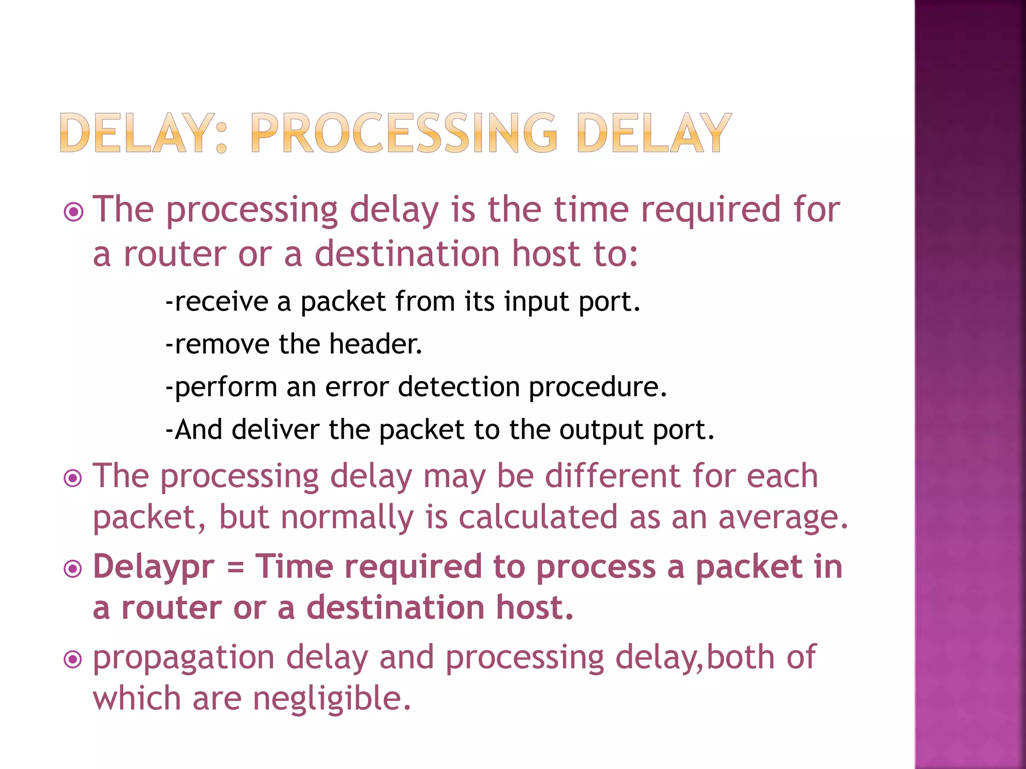  The processing delay is the time required for
a router or a destination host to:
-receive a packet from its input port.
-remove the header.
-perform an error detection procedure.
-And deliver the packet to the output port.
 The processing delay may be different for each
packet, but normally is calculated as an average.
 Delaypr = Time required to process a packet in
a router or a destination host.
 propagation delay and processing delay,both of
which are negligible.
 
