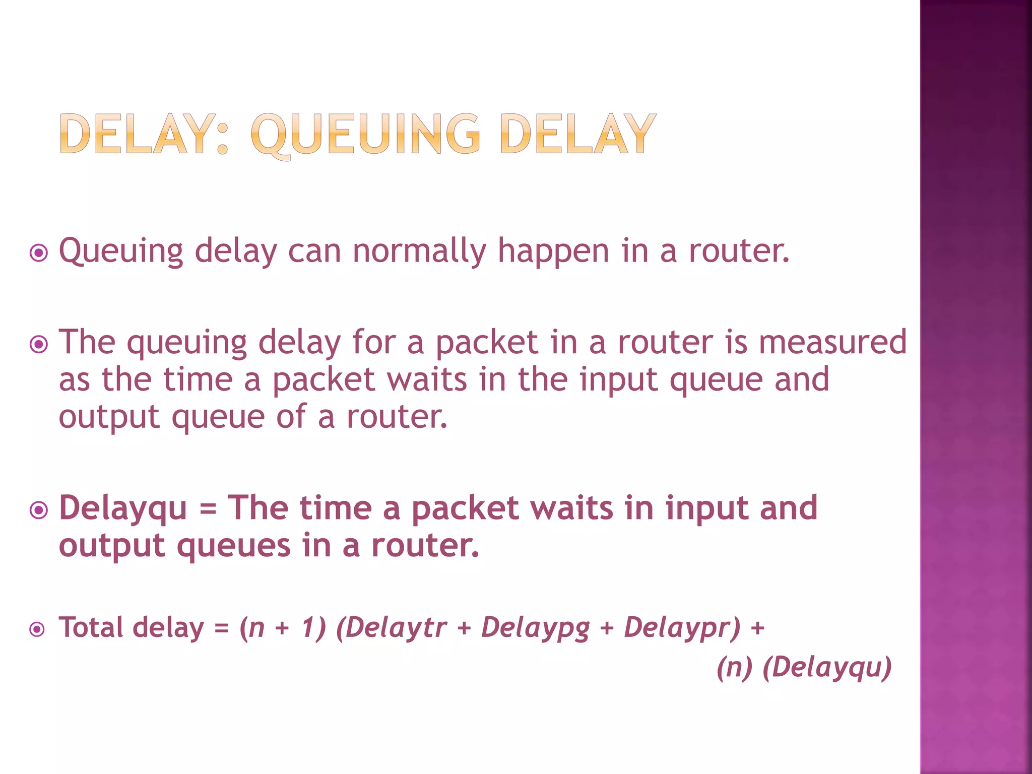  Queuing delay can normally happen in a router.
 The queuing delay for a packet in a router is measured
as the time a packet waits in the input queue and
output queue of a router.
 Delayqu = The time a packet waits in input and
output queues in a router.
 Total delay = (n + 1) (Delaytr + Delaypg + Delaypr) +
(n) (Delayqu)
 