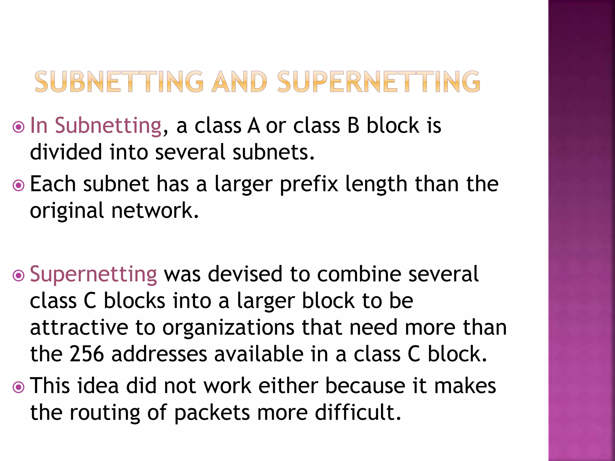  In Subnetting, a class A or class B block is
divided into several subnets.
 Each subnet has a larger prefix length than the
original network.
 Supernetting was devised to combine several
class C blocks into a larger block to be
attractive to organizations that need more than
the 256 addresses available in a class C block.
 This idea did not work either because it makes
the routing of packets more difficult.
 