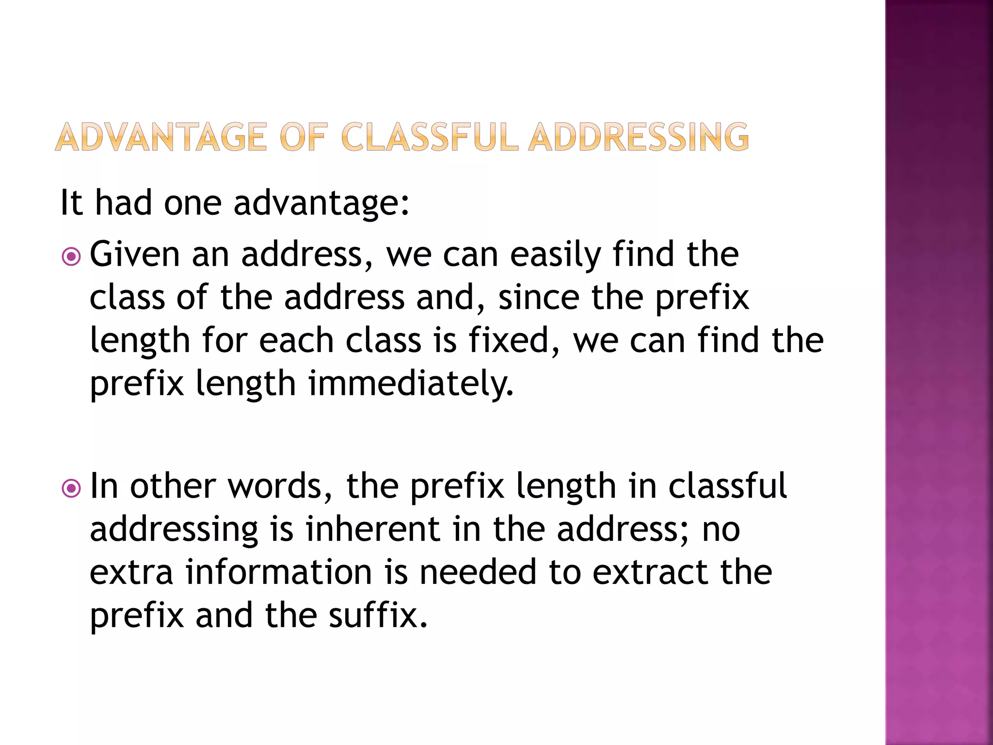 It had one advantage:
 Given an address, we can easily find the
class of the address and, since the prefix
length for each class is fixed, we can find the
prefix length immediately.
 In other words, the prefix length in classful
addressing is inherent in the address; no
extra information is needed to extract the
prefix and the suffix.
 