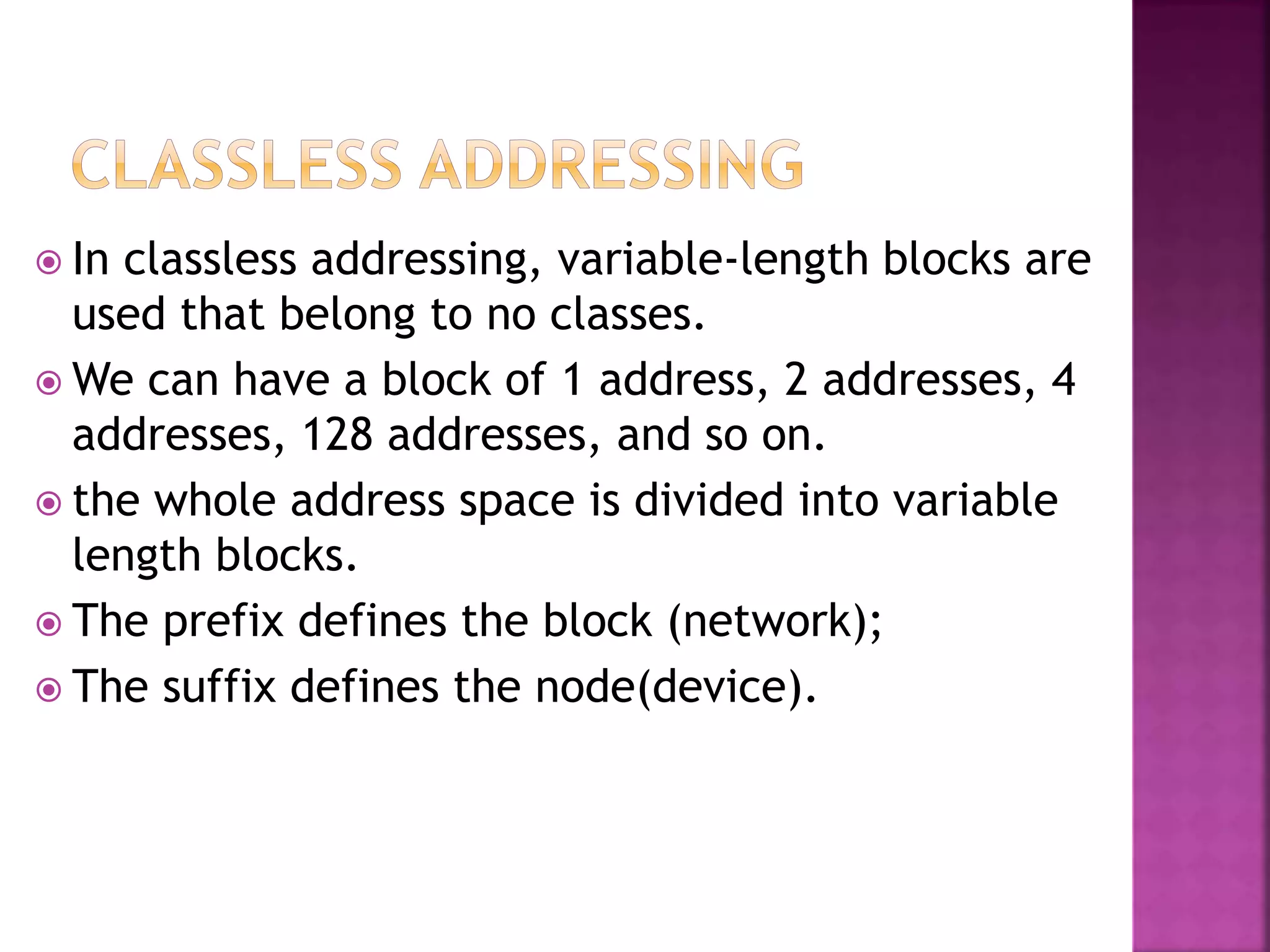  In classless addressing, variable-length blocks are
used that belong to no classes.
 We can have a block of 1 address, 2 addresses, 4
addresses, 128 addresses, and so on.
 the whole address space is divided into variable
length blocks.
 The prefix defines the block (network);
 The suffix defines the node(device).
 