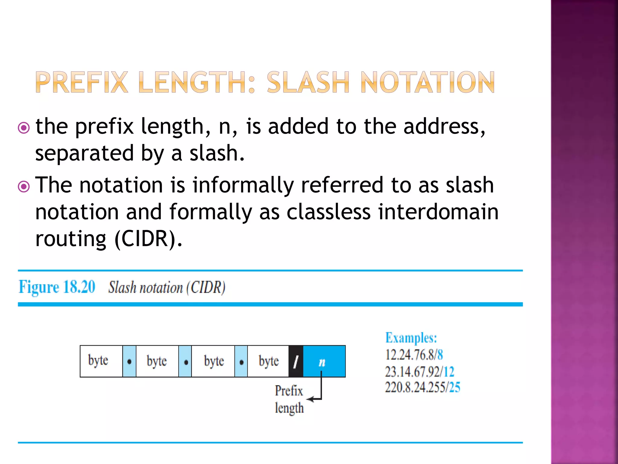  the prefix length, n, is added to the address,
separated by a slash.
 The notation is informally referred to as slash
notation and formally as classless interdomain
routing (CIDR).
 