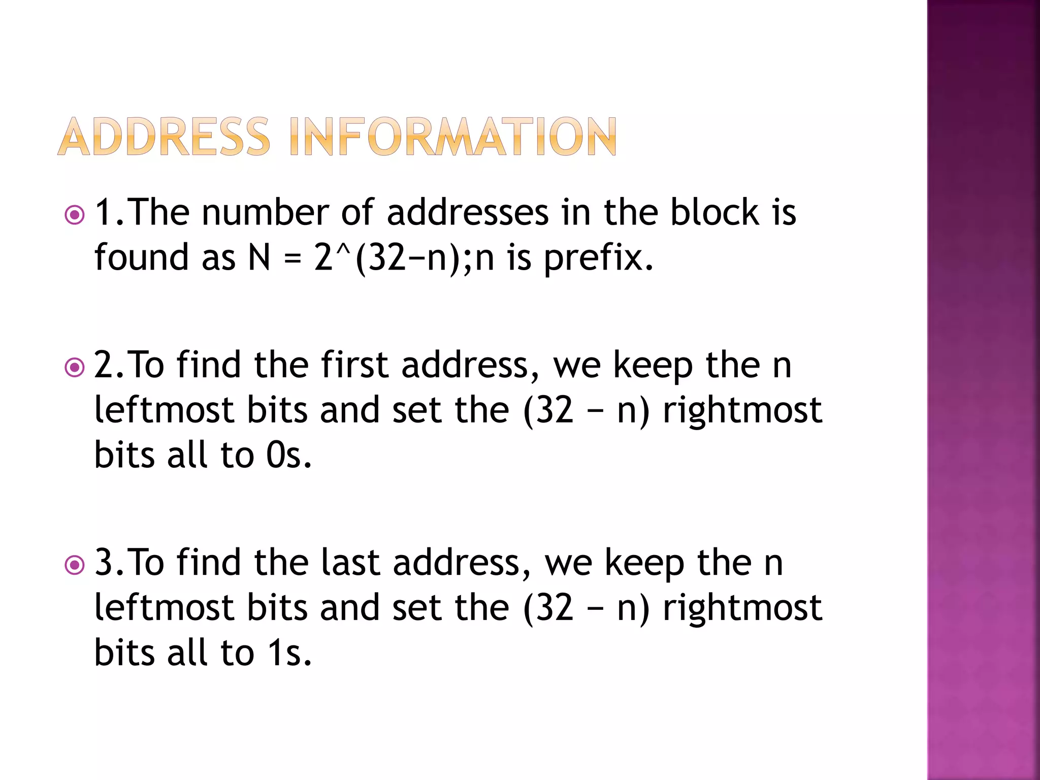  1.The number of addresses in the block is
found as N = 2^(32−n);n is prefix.
 2.To find the first address, we keep the n
leftmost bits and set the (32 − n) rightmost
bits all to 0s.
 3.To find the last address, we keep the n
leftmost bits and set the (32 − n) rightmost
bits all to 1s.
 
