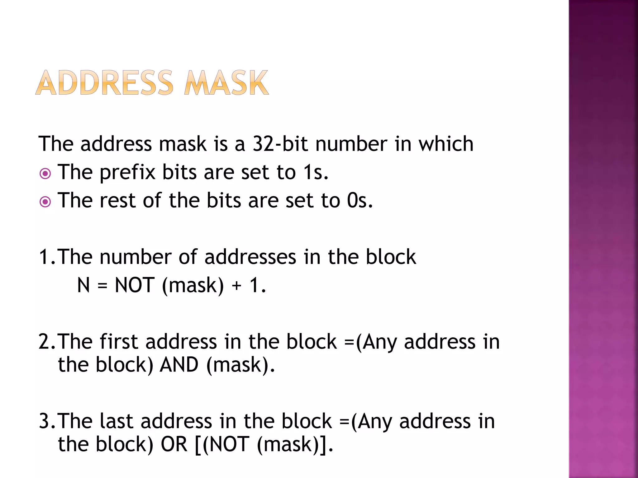 The address mask is a 32-bit number in which
 The prefix bits are set to 1s.
 The rest of the bits are set to 0s.
1.The number of addresses in the block
N = NOT (mask) + 1.
2.The first address in the block =(Any address in
the block) AND (mask).
3.The last address in the block =(Any address in
the block) OR [(NOT (mask)].
 