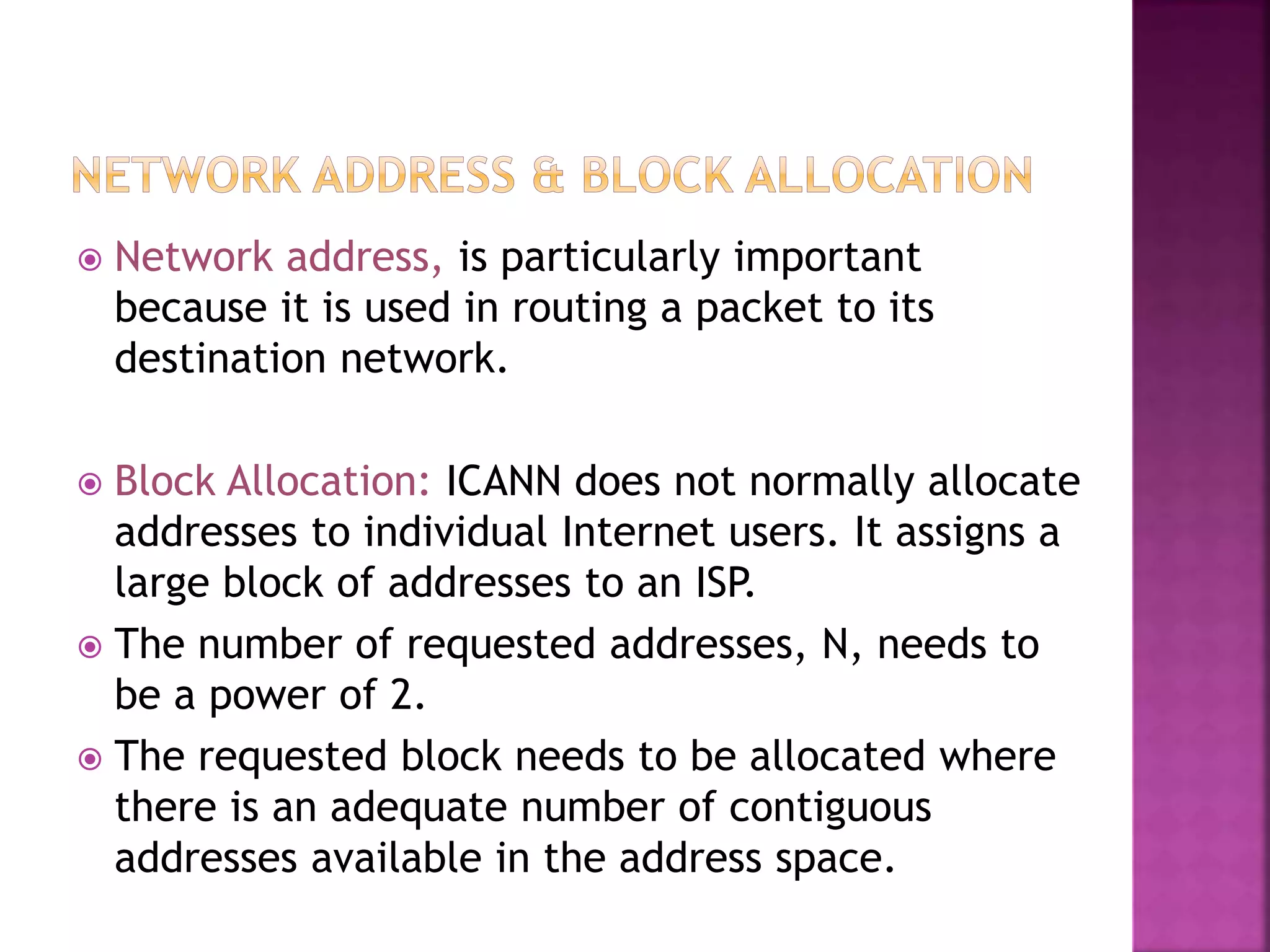  Network address, is particularly important
because it is used in routing a packet to its
destination network.
 Block Allocation: ICANN does not normally allocate
addresses to individual Internet users. It assigns a
large block of addresses to an ISP.
 The number of requested addresses, N, needs to
be a power of 2.
 The requested block needs to be allocated where
there is an adequate number of contiguous
addresses available in the address space.
 