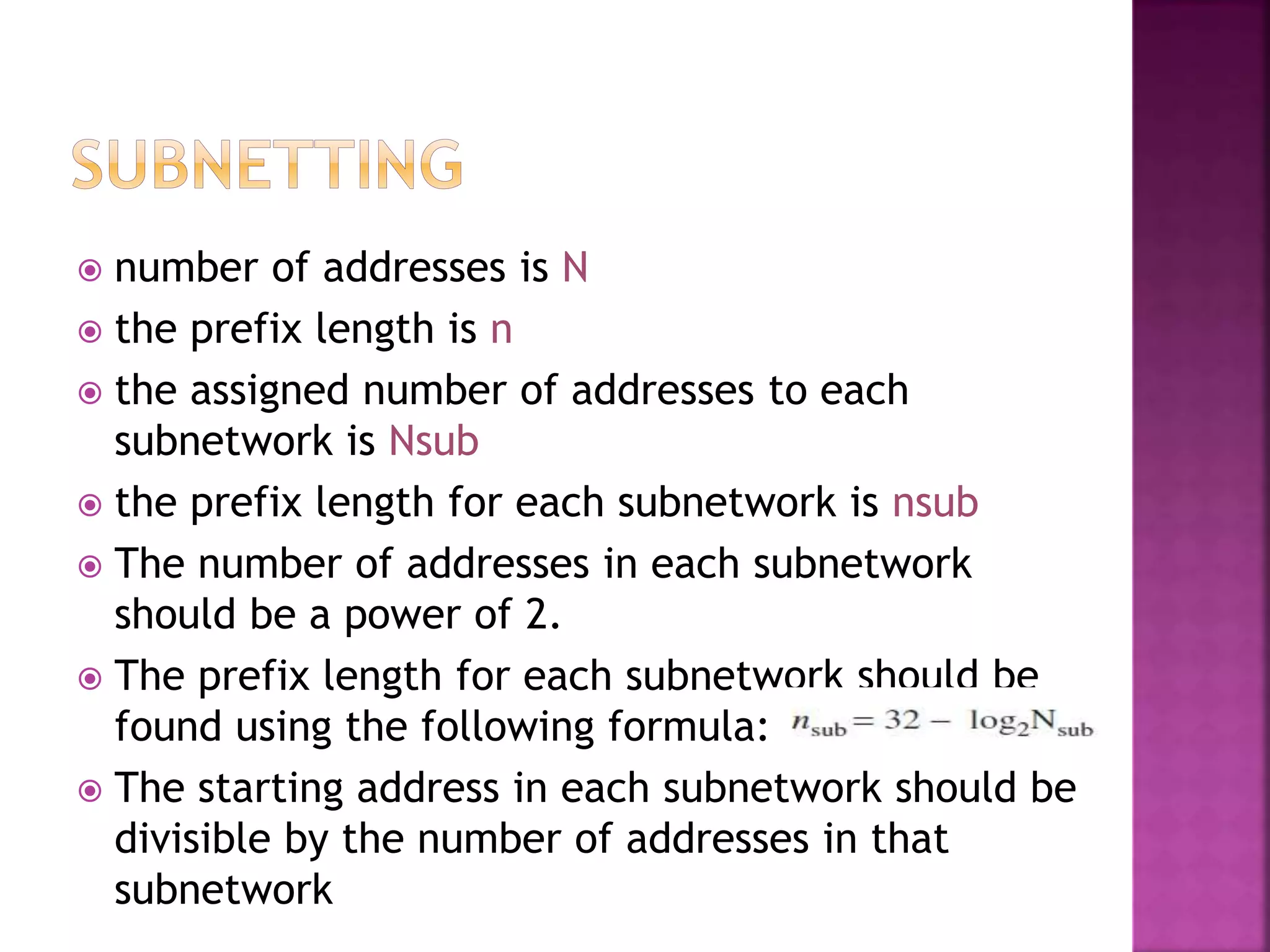  number of addresses is N
 the prefix length is n
 the assigned number of addresses to each
subnetwork is Nsub
 the prefix length for each subnetwork is nsub
 The number of addresses in each subnetwork
should be a power of 2.
 The prefix length for each subnetwork should be
found using the following formula:
 The starting address in each subnetwork should be
divisible by the number of addresses in that
subnetwork
 