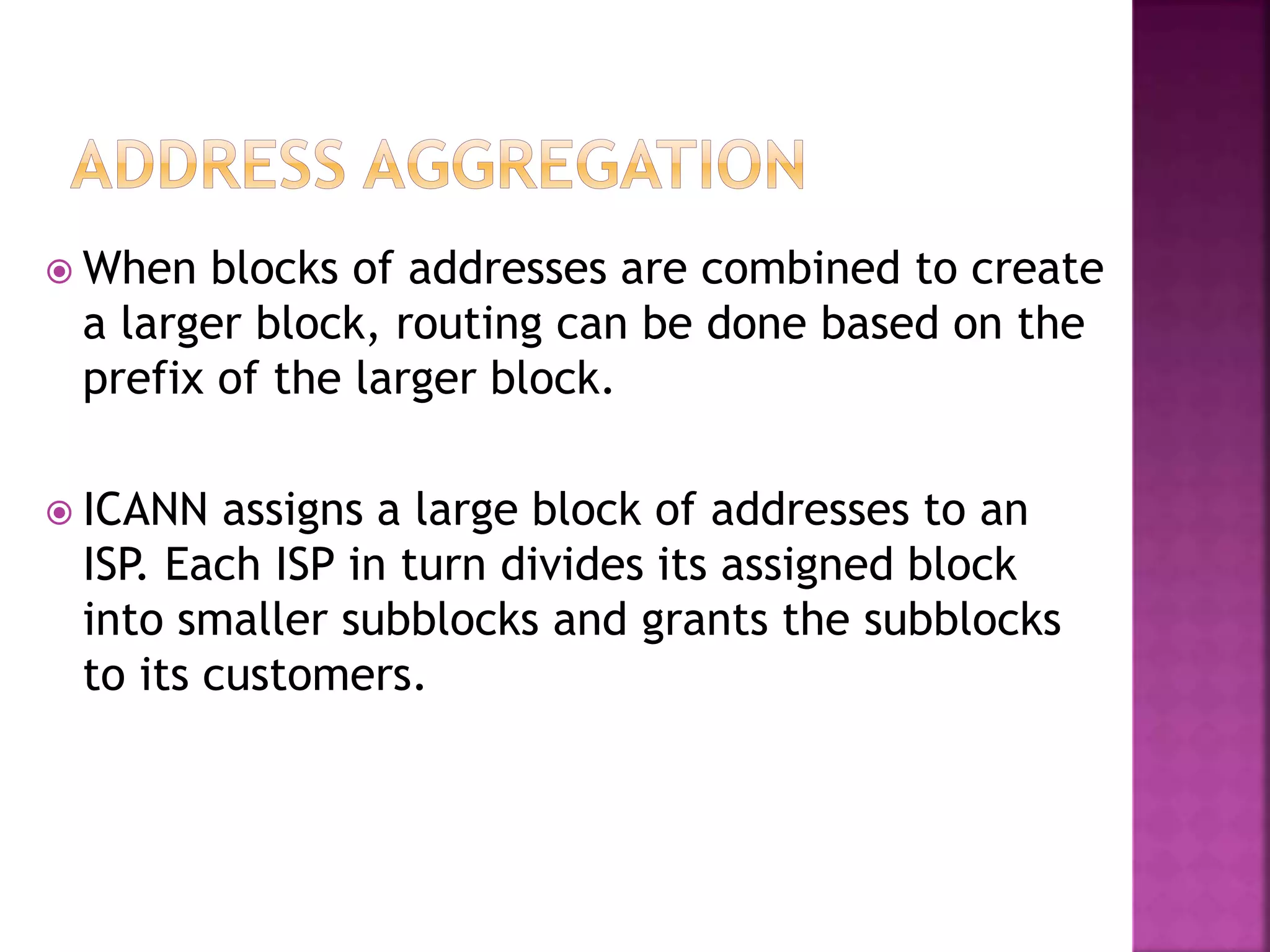  When blocks of addresses are combined to create
a larger block, routing can be done based on the
prefix of the larger block.
 ICANN assigns a large block of addresses to an
ISP. Each ISP in turn divides its assigned block
into smaller subblocks and grants the subblocks
to its customers.
 