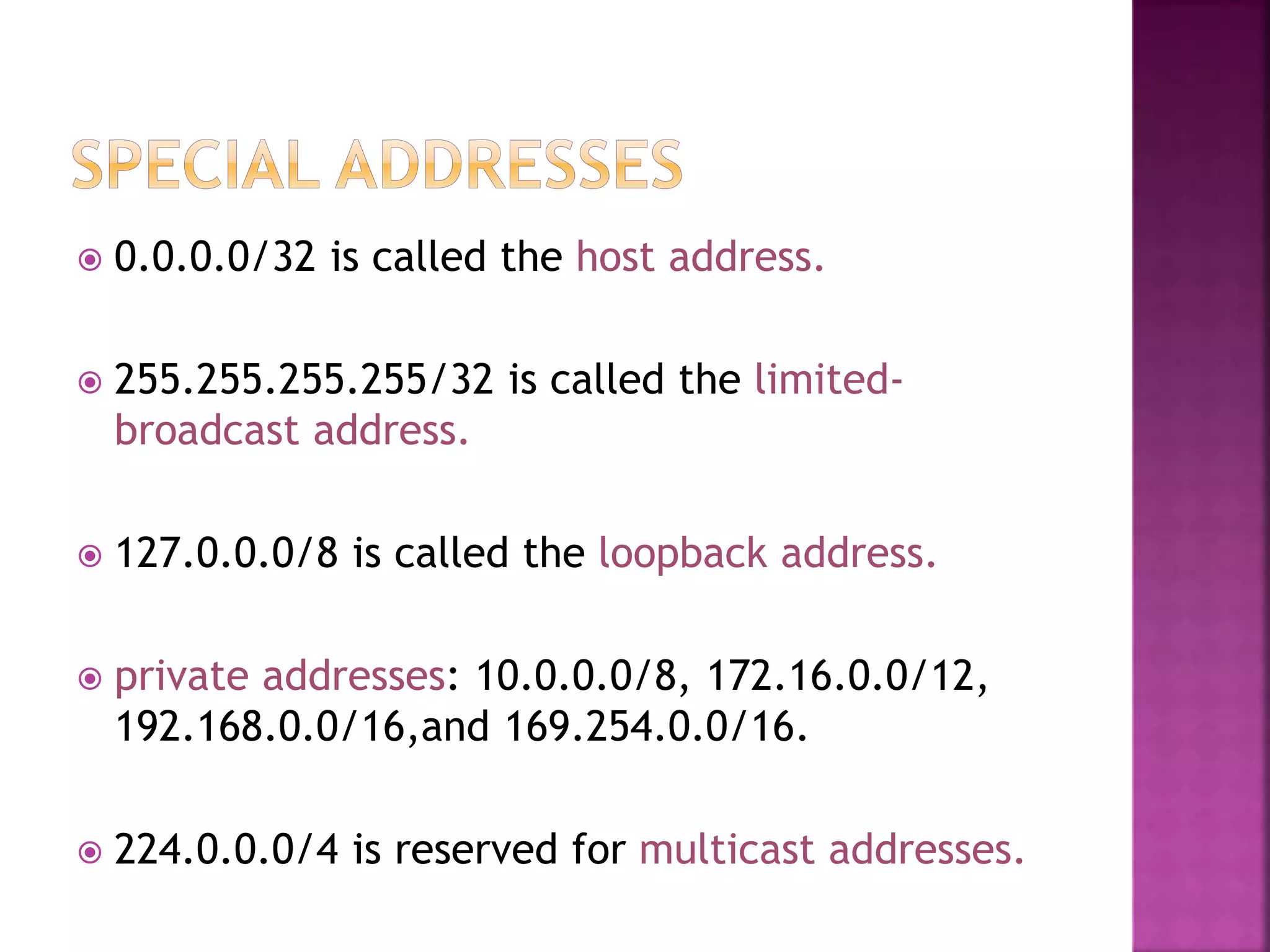  0.0.0.0/32 is called the host address.
 255.255.255.255/32 is called the limited-
broadcast address.
 127.0.0.0/8 is called the loopback address.
 private addresses: 10.0.0.0/8, 172.16.0.0/12,
192.168.0.0/16,and 169.254.0.0/16.
 224.0.0.0/4 is reserved for multicast addresses.
 