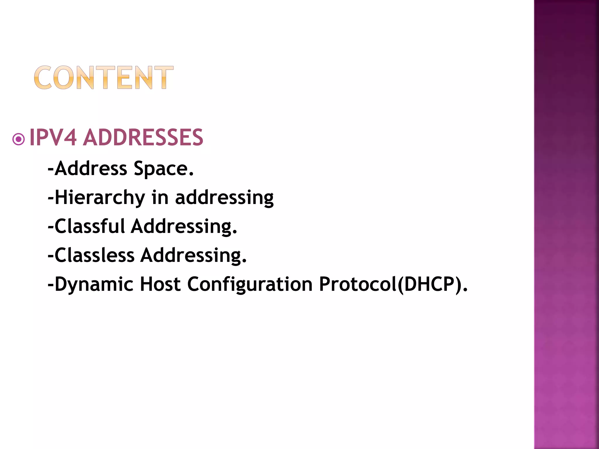 IPV4 ADDRESSES
-Address Space.
-Hierarchy in addressing
-Classful Addressing.
-Classless Addressing.
-Dynamic Host Configuration Protocol(DHCP).
 