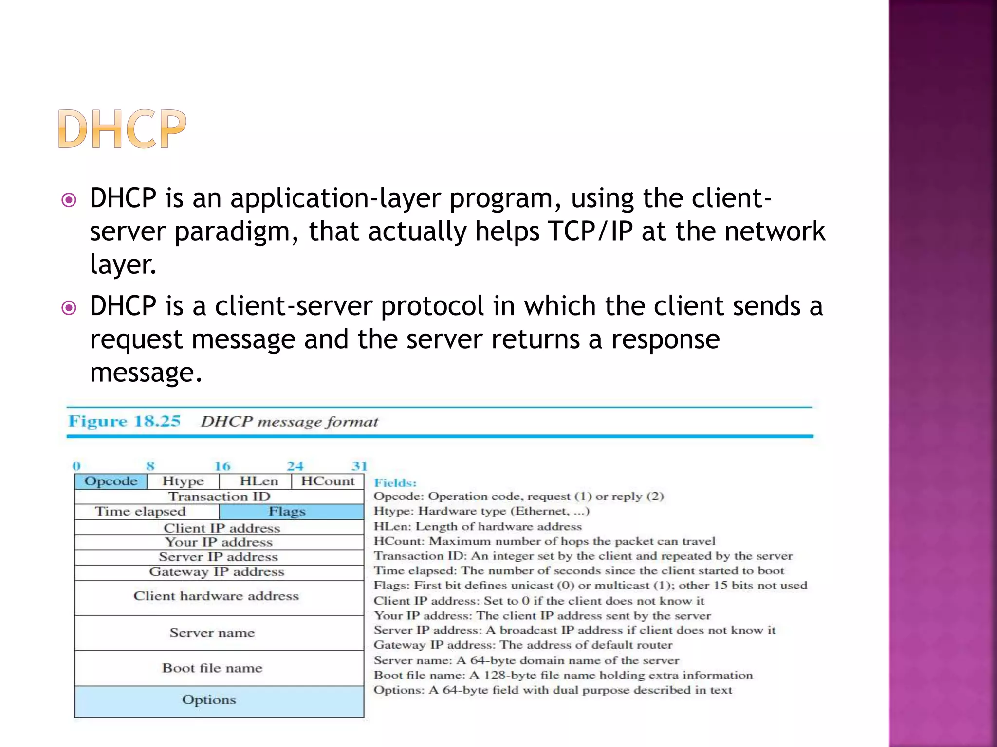  DHCP is an application-layer program, using the client-
server paradigm, that actually helps TCP/IP at the network
layer.
 DHCP is a client-server protocol in which the client sends a
request message and the server returns a response
message.
 